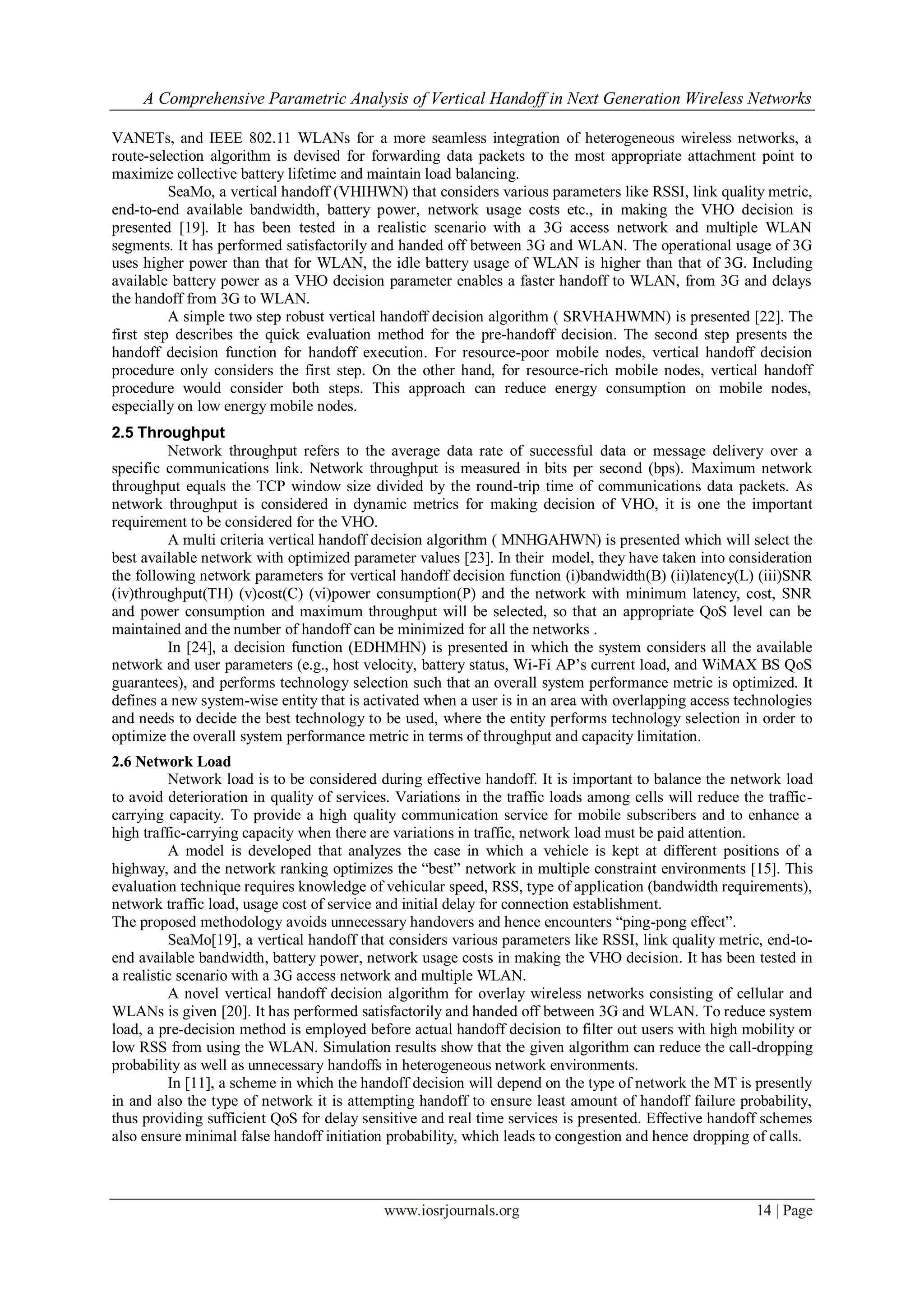 A Comprehensive Parametric Analysis of Vertical Handoff in Next Generation Wireless Networks

VANETs, and IEEE 802.11 WLANs for a more seamless integration of heterogeneous wireless networks, a
route-selection algorithm is devised for forwarding data packets to the most appropriate attachment point to
maximize collective battery lifetime and maintain load balancing.
          SeaMo, a vertical handoff (VHIHWN) that considers various parameters like RSSI, link quality metric,
end-to-end available bandwidth, battery power, network usage costs etc., in making the VHO decision is
presented [19]. It has been tested in a realistic scenario with a 3G access network and multiple WLAN
segments. It has performed satisfactorily and handed off between 3G and WLAN. The operational usage of 3G
uses higher power than that for WLAN, the idle battery usage of WLAN is higher than that of 3G. Including
available battery power as a VHO decision parameter enables a faster handoff to WLAN, from 3G and delays
the handoff from 3G to WLAN.
          A simple two step robust vertical handoff decision algorithm ( SRVHAHWMN) is presented [22]. The
first step describes the quick evaluation method for the pre-handoff decision. The second step presents the
handoff decision function for handoff execution. For resource-poor mobile nodes, vertical handoff decision
procedure only considers the first step. On the other hand, for resource-rich mobile nodes, vertical handoff
procedure would consider both steps. This approach can reduce energy consumption on mobile nodes,
especially on low energy mobile nodes.
2.5 Throughput
         Network throughput refers to the average data rate of successful data or message delivery over a
specific communications link. Network throughput is measured in bits per second (bps). Maximum network
throughput equals the TCP window size divided by the round-trip time of communications data packets. As
network throughput is considered in dynamic metrics for making decision of VHO, it is one the important
requirement to be considered for the VHO.
         A multi criteria vertical handoff decision algorithm ( MNHGAHWN) is presented which will select the
best available network with optimized parameter values [23]. In their model, they have taken into consideration
the following network parameters for vertical handoff decision function (i)bandwidth(B) (ii)latency(L) (iii)SNR
(iv)throughput(TH) (v)cost(C) (vi)power consumption(P) and the network with minimum latency, cost, SNR
and power consumption and maximum throughput will be selected, so that an appropriate QoS level can be
maintained and the number of handoff can be minimized for all the networks .
         In [24], a decision function (EDHMHN) is presented in which the system considers all the available
network and user parameters (e.g., host velocity, battery status, Wi-Fi AP’s current load, and WiMAX BS QoS
guarantees), and performs technology selection such that an overall system performance metric is optimized. It
defines a new system-wise entity that is activated when a user is in an area with overlapping access technologies
and needs to decide the best technology to be used, where the entity performs technology selection in order to
optimize the overall system performance metric in terms of throughput and capacity limitation.
2.6 Network Load
          Network load is to be considered during effective handoff. It is important to balance the network load
to avoid deterioration in quality of services. Variations in the traffic loads among cells will reduce the traffic-
carrying capacity. To provide a high quality communication service for mobile subscribers and to enhance a
high traffic-carrying capacity when there are variations in traffic, network load must be paid attention.
          A model is developed that analyzes the case in which a vehicle is kept at different positions of a
highway, and the network ranking optimizes the “best” network in multiple constraint environments [15]. This
evaluation technique requires knowledge of vehicular speed, RSS, type of application (bandwidth requirements),
network traffic load, usage cost of service and initial delay for connection establishment.
The proposed methodology avoids unnecessary handovers and hence encounters “ping-pong effect”.
          SeaMo[19], a vertical handoff that considers various parameters like RSSI, link quality metric, end-to-
end available bandwidth, battery power, network usage costs in making the VHO decision. It has been tested in
a realistic scenario with a 3G access network and multiple WLAN.
          A novel vertical handoff decision algorithm for overlay wireless networks consisting of cellular and
WLANs is given [20]. It has performed satisfactorily and handed off between 3G and WLAN. To reduce system
load, a pre-decision method is employed before actual handoff decision to filter out users with high mobility or
low RSS from using the WLAN. Simulation results show that the given algorithm can reduce the call-dropping
probability as well as unnecessary handoffs in heterogeneous network environments.
          In [11], a scheme in which the handoff decision will depend on the type of network the MT is presently
in and also the type of network it is attempting handoff to ensure least amount of handoff failure probability,
thus providing sufficient QoS for delay sensitive and real time services is presented. Effective handoff schemes
also ensure minimal false handoff initiation probability, which leads to congestion and hence dropping of calls.



                                            www.iosrjournals.org                                         14 | Page
 