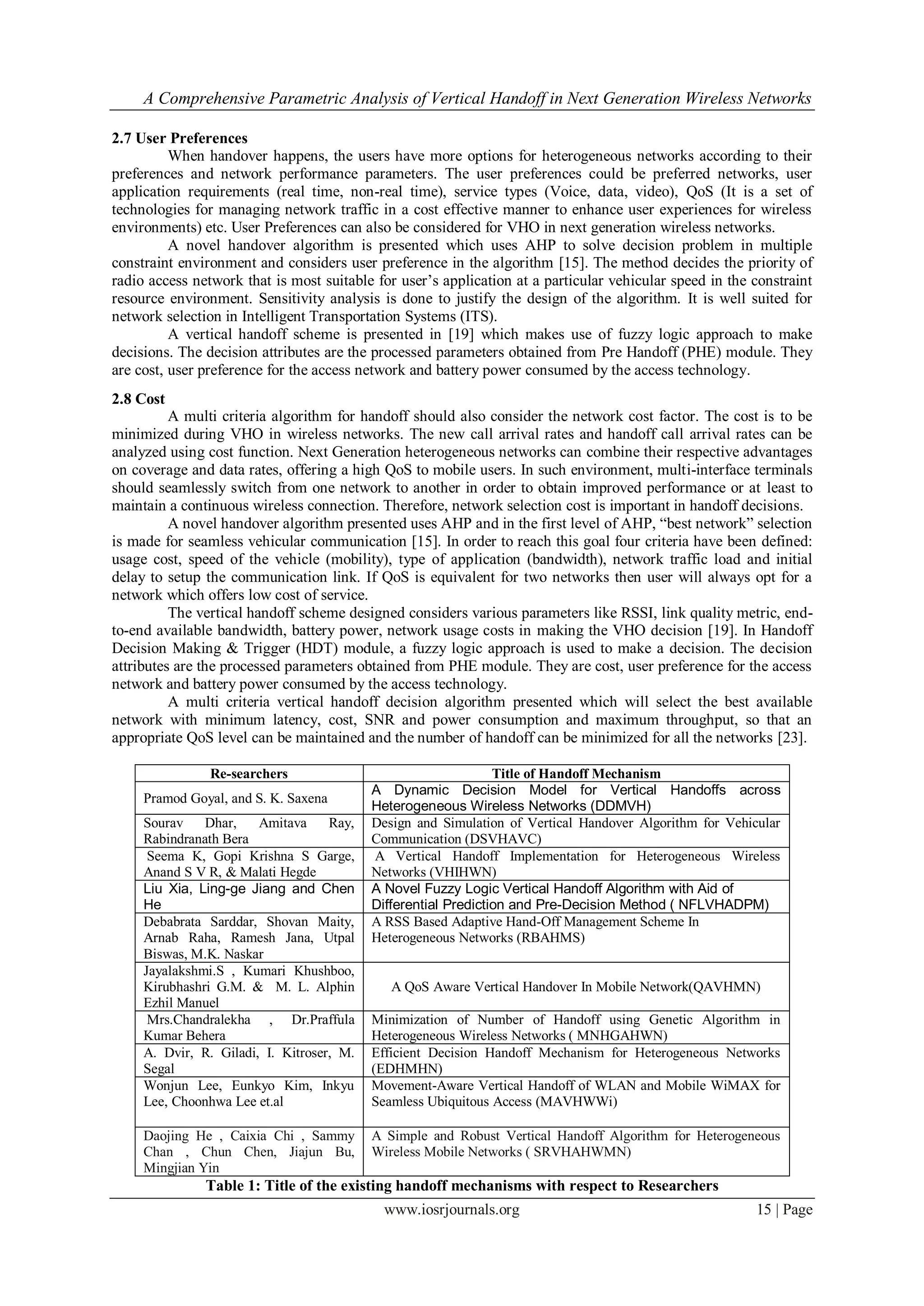 A Comprehensive Parametric Analysis of Vertical Handoff in Next Generation Wireless Networks

2.7 User Preferences
          When handover happens, the users have more options for heterogeneous networks according to their
preferences and network performance parameters. The user preferences could be preferred networks, user
application requirements (real time, non-real time), service types (Voice, data, video), QoS (It is a set of
technologies for managing network traffic in a cost effective manner to enhance user experiences for wireless
environments) etc. User Preferences can also be considered for VHO in next generation wireless networks.
          A novel handover algorithm is presented which uses AHP to solve decision problem in multiple
constraint environment and considers user preference in the algorithm [15]. The method decides the priority of
radio access network that is most suitable for user’s application at a particular vehicular speed in the constraint
resource environment. Sensitivity analysis is done to justify the design of the algorithm. It is well suited for
network selection in Intelligent Transportation Systems (ITS).
          A vertical handoff scheme is presented in [19] which makes use of fuzzy logic approach to make
decisions. The decision attributes are the processed parameters obtained from Pre Handoff (PHE) module. They
are cost, user preference for the access network and battery power consumed by the access technology.
2.8 Cost
          A multi criteria algorithm for handoff should also consider the network cost factor. The cost is to be
minimized during VHO in wireless networks. The new call arrival rates and handoff call arrival rates can be
analyzed using cost function. Next Generation heterogeneous networks can combine their respective advantages
on coverage and data rates, offering a high QoS to mobile users. In such environment, multi-interface terminals
should seamlessly switch from one network to another in order to obtain improved performance or at least to
maintain a continuous wireless connection. Therefore, network selection cost is important in handoff decisions.
          A novel handover algorithm presented uses AHP and in the first level of AHP, “best network” selection
is made for seamless vehicular communication [15]. In order to reach this goal four criteria have been defined:
usage cost, speed of the vehicle (mobility), type of application (bandwidth), network traffic load and initial
delay to setup the communication link. If QoS is equivalent for two networks then user will always opt for a
network which offers low cost of service.
          The vertical handoff scheme designed considers various parameters like RSSI, link quality metric, end-
to-end available bandwidth, battery power, network usage costs in making the VHO decision [19]. In Handoff
Decision Making & Trigger (HDT) module, a fuzzy logic approach is used to make a decision. The decision
attributes are the processed parameters obtained from PHE module. They are cost, user preference for the access
network and battery power consumed by the access technology.
          A multi criteria vertical handoff decision algorithm presented which will select the best available
network with minimum latency, cost, SNR and power consumption and maximum throughput, so that an
appropriate QoS level can be maintained and the number of handoff can be minimized for all the networks [23].

                Re-searchers                                    Title of Handoff Mechanism
                                           A Dynamic Decision Model for Vertical Handoffs across
     Pramod Goyal, and S. K. Saxena
                                           Heterogeneous Wireless Networks (DDMVH)
     Sourav    Dhar,    Amitava     Ray,   Design and Simulation of Vertical Handover Algorithm for Vehicular
     Rabindranath Bera                     Communication (DSVHAVC)
      Seema K, Gopi Krishna S Garge,       A Vertical Handoff Implementation for Heterogeneous Wireless
     Anand S V R, & Malati Hegde           Networks (VHIHWN)
     Liu Xia, Ling-ge Jiang and Chen       A Novel Fuzzy Logic Vertical Handoff Algorithm with Aid of
     He                                    Differential Prediction and Pre-Decision Method ( NFLVHADPM)
     Debabrata Sarddar, Shovan Maity,      A RSS Based Adaptive Hand-Off Management Scheme In
     Arnab Raha, Ramesh Jana, Utpal        Heterogeneous Networks (RBAHMS)
     Biswas, M.K. Naskar
     Jayalakshmi.S , Kumari Khushboo,
     Kirubhashri G.M. & M. L. Alphin          A QoS Aware Vertical Handover In Mobile Network(QAVHMN)
     Ezhil Manuel
      Mrs.Chandralekha , Dr.Praffula       Minimization of Number of Handoff using Genetic Algorithm in
     Kumar Behera                          Heterogeneous Wireless Networks ( MNHGAHWN)
     A. Dvir, R. Giladi, I. Kitroser, M.   Efficient Decision Handoff Mechanism for Heterogeneous Networks
     Segal                                 (EDHMHN)
     Wonjun Lee, Eunkyo Kim, Inkyu         Movement-Aware Vertical Handoff of WLAN and Mobile WiMAX for
     Lee, Choonhwa Lee et.al               Seamless Ubiquitous Access (MAVHWWi)

     Daojing He , Caixia Chi , Sammy       A Simple and Robust Vertical Handoff Algorithm for Heterogeneous
     Chan , Chun Chen, Jiajun Bu,          Wireless Mobile Networks ( SRVHAHWMN)
     Mingjian Yin
               Table 1: Title of the existing handoff mechanisms with respect to Researchers
                                             www.iosrjournals.org                                        15 | Page
 