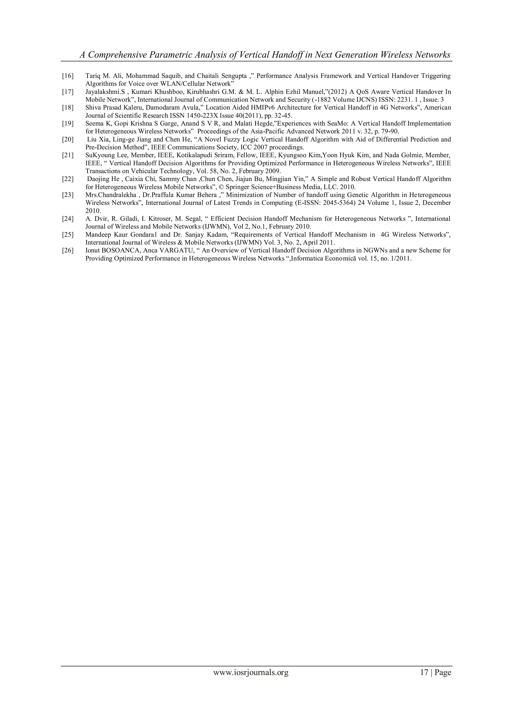 A Comprehensive Parametric Analysis of Vertical Handoff in Next Generation Wireless Networks

[16]    Tariq M. Ali, Mohammad Saquib, and Chaitali Sengupta ,” Performance Analysis Framework and Vertical Handover Triggering
        Algorithms for Voice over WLAN/Cellular Network”
[17]    Jayalakshmi.S , Kumari Khushboo, Kirubhashri G.M. & M. L. Alphin Ezhil Manuel,”(2012) A QoS Aware Vertical Handover In
        Mobile Network”, International Journal of Communication Network and Security (-1882 Volume IJCNS) ISSN: 2231. 1 , Issue. 3
[18]    Shiva Prasad Kaleru, Damodaram Avula,” Location Aided HMIPv6 Architecture for Vertical Handoff in 4G Networks”, American
        Journal of Scientific Research ISSN 1450-223X Issue 40(2011), pp. 32-45.
[19]    Seema K, Gopi Krishna S Garge, Anand S V R, and Malati Hegde,”Experiences with SeaMo: A Vertical Handoff Implementation
        for Heterogeneous Wireless Networks” Proceedings of the Asia-Pacific Advanced Network 2011 v. 32, p. 79-90.
[20]     Liu Xia, Ling-ge Jiang and Chen He, “A Novel Fuzzy Logic Vertical Handoff Algorithm with Aid of Differential Prediction and
        Pre-Decision Method”, IEEE Communications Society, ICC 2007 proceedings.
[21]    SuKyoung Lee, Member, IEEE, Kotikalapudi Sriram, Fellow, IEEE, Kyungsoo Kim,Yoon Hyuk Kim, and Nada Golmie, Member,
        IEEE, “ Vertical Handoff Decision Algorithms for Providing Optimized Performance in Heterogeneous Wireless Networks”, IEEE
        Transactions on Vehicular Technology, Vol. 58, No. 2, February 2009.
[22]     Daojing He , Caixia Chi, Sammy Chan ,Chun Chen, Jiajun Bu, Mingjian Yin,” A Simple and Robust Vertical Handoff Algorithm
        for Heterogeneous Wireless Mobile Networks”, © Springer Science+Business Media, LLC. 2010.
[23]    Mrs.Chandralekha , Dr.Praffula Kumar Behera ,” Minimization of Number of handoff using Genetic Algorithm in Heterogeneous
        Wireless Networks”, International Journal of Latest Trends in Computing (E-ISSN: 2045-5364) 24 Volume 1, Issue 2, December
        2010.
[24]    A. Dvir, R. Giladi, I. Kitroser, M. Segal, “ Efficient Decision Handoff Mechanism for Heterogeneous Networks ”, International
        Journal of Wireless and Mobile Networks (IJWMN), Vol 2, No.1, February 2010.
[25]    Mandeep Kaur Gondara1 and Dr. Sanjay Kadam, “Requirements of Vertical Handoff Mechanism in 4G Wireless Networks”,
        International Journal of Wireless & Mobile Networks (IJWMN) Vol. 3, No. 2, April 2011.
[26]    Ionut BOSOANCA, Anca VARGATU, “ An Overview of Vertical Handoff Decision Algorithms in NGWNs and a new Scheme for
        Providing Optimized Performance in Heterogeneous Wireless Networks “,Informatica Economică vol. 15, no. 1/2011.




                                                   www.iosrjournals.org                                                   17 | Page
 