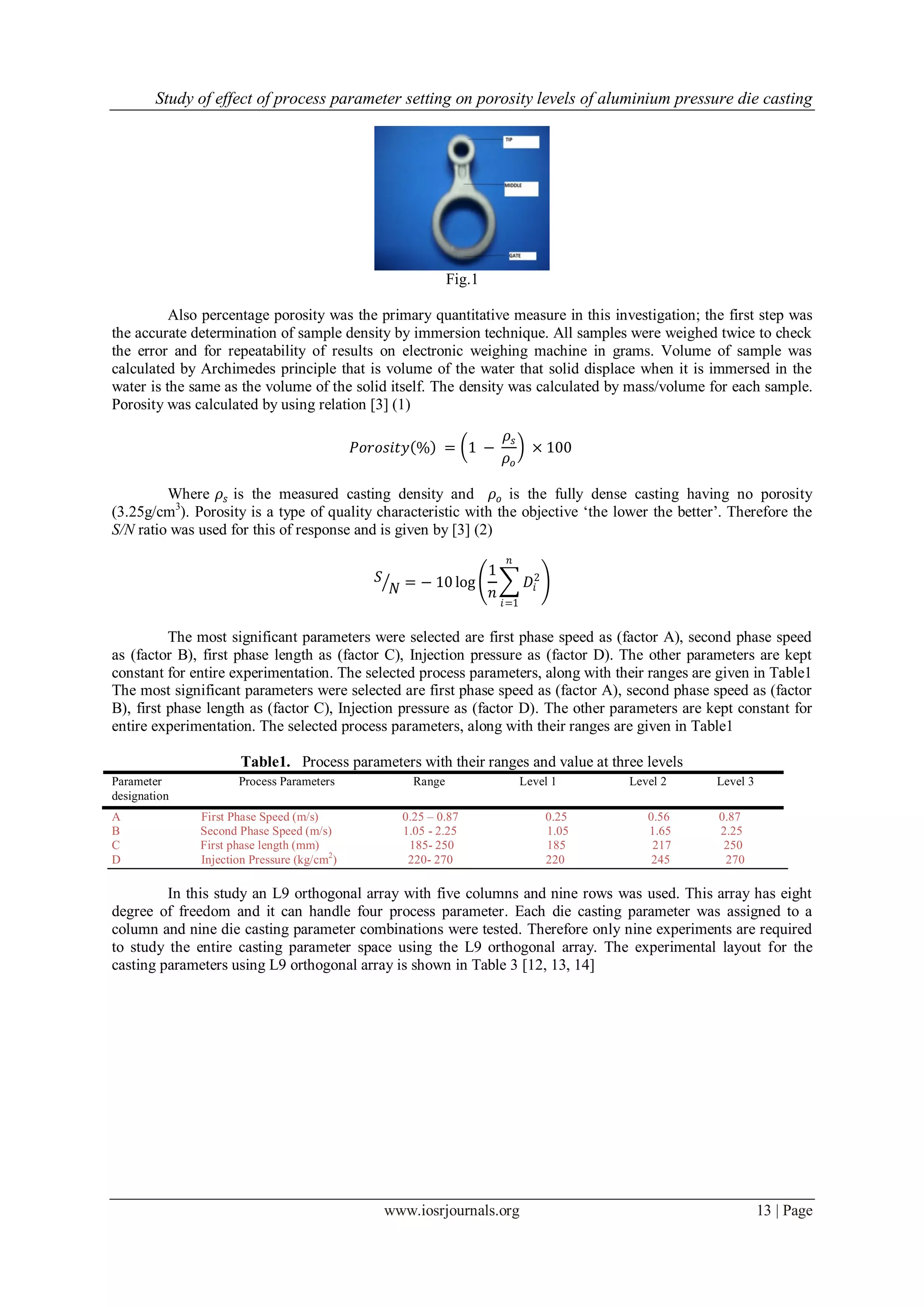 Study of effect of process parameter setting on porosity levels of aluminium pressure die casting
www.iosrjournals.org 13 | Page
Fig.1
Also percentage porosity was the primary quantitative measure in this investigation; the first step was
the accurate determination of sample density by immersion technique. All samples were weighed twice to check
the error and for repeatability of results on electronic weighing machine in grams. Volume of sample was
calculated by Archimedes principle that is volume of the water that solid displace when it is immersed in the
water is the same as the volume of the solid itself. The density was calculated by mass/volume for each sample.
Porosity was calculated by using relation [3] (1)
𝑃𝑜𝑟𝑜𝑠𝑖𝑡𝑦 % = 1 −
𝜌𝑠
𝜌𝑜
× 100
Where 𝜌𝑠 is the measured casting density and 𝜌𝑜 is the fully dense casting having no porosity
(3.25g/cm3
). Porosity is a type of quality characteristic with the objective ‘the lower the better’. Therefore the
S/N ratio was used for this of response and is given by [3] (2)
𝑆
𝑁 = − 10 log
1
𝑛
𝐷𝑖
2
𝑛
𝑖=1
The most significant parameters were selected are first phase speed as (factor A), second phase speed
as (factor B), first phase length as (factor C), Injection pressure as (factor D). The other parameters are kept
constant for entire experimentation. The selected process parameters, along with their ranges are given in Table1
The most significant parameters were selected are first phase speed as (factor A), second phase speed as (factor
B), first phase length as (factor C), Injection pressure as (factor D). The other parameters are kept constant for
entire experimentation. The selected process parameters, along with their ranges are given in Table1
Table1. Process parameters with their ranges and value at three levels
Parameter
designation
Process Parameters Range Level 1 Level 2 Level 3
A First Phase Speed (m/s) 0.25 – 0.87 0.25 0.56 0.87
B Second Phase Speed (m/s) 1.05 - 2.25 1.05 1.65 2.25
C First phase length (mm) 185- 250 185 217 250
D Injection Pressure (kg/cm2
) 220- 270 220 245 270
In this study an L9 orthogonal array with five columns and nine rows was used. This array has eight
degree of freedom and it can handle four process parameter. Each die casting parameter was assigned to a
column and nine die casting parameter combinations were tested. Therefore only nine experiments are required
to study the entire casting parameter space using the L9 orthogonal array. The experimental layout for the
casting parameters using L9 orthogonal array is shown in Table 3 [12, 13, 14]
 