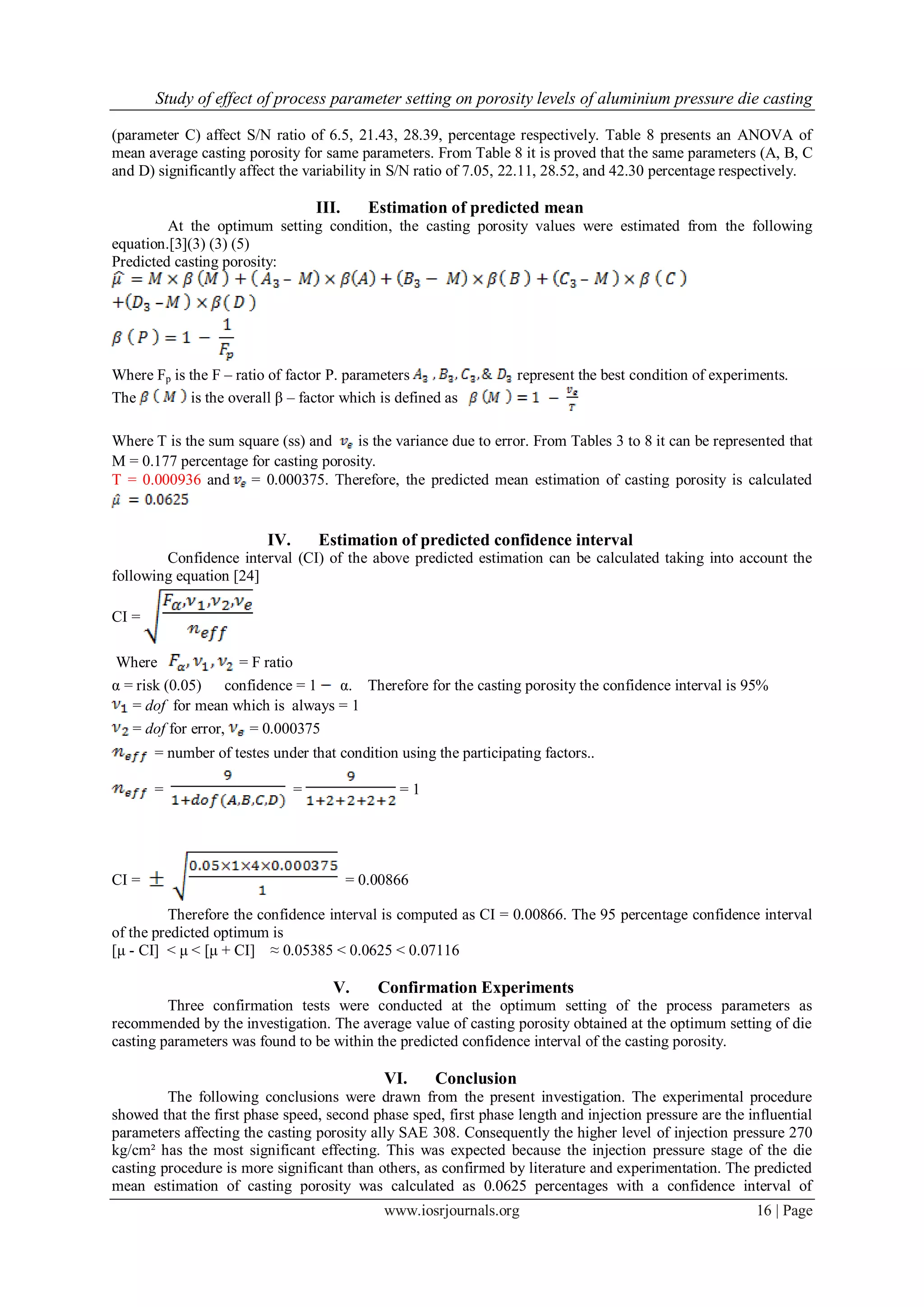 Study of effect of process parameter setting on porosity levels of aluminium pressure die casting
www.iosrjournals.org 16 | Page
(parameter C) affect S/N ratio of 6.5, 21.43, 28.39, percentage respectively. Table 8 presents an ANOVA of
mean average casting porosity for same parameters. From Table 8 it is proved that the same parameters (A, B, C
and D) significantly affect the variability in S/N ratio of 7.05, 22.11, 28.52, and 42.30 percentage respectively.
III. Estimation of predicted mean
At the optimum setting condition, the casting porosity values were estimated from the following
equation.[3](3) (3) (5)
Predicted casting porosity:
Where Fp is the F – ratio of factor P. parameters represent the best condition of experiments.
The is the overall β – factor which is defined as
Where T is the sum square (ss) and is the variance due to error. From Tables 3 to 8 it can be represented that
M = 0.177 percentage for casting porosity.
T = 0.000936 and = 0.000375. Therefore, the predicted mean estimation of casting porosity is calculated
IV. Estimation of predicted confidence interval
Confidence interval (CI) of the above predicted estimation can be calculated taking into account the
following equation [24]
CI =
Where = F ratio
α = risk (0.05) confidence = 1 α. Therefore for the casting porosity the confidence interval is 95%
= dof for mean which is always = 1
= dof for error, = 0.000375
= number of testes under that condition using the participating factors..
= = = 1
CI = = 0.00866
Therefore the confidence interval is computed as CI = 0.00866. The 95 percentage confidence interval
of the predicted optimum is
[μ - CI] < μ < [μ + CI] ≈ 0.05385 < 0.0625 < 0.07116
V. Confirmation Experiments
Three confirmation tests were conducted at the optimum setting of the process parameters as
recommended by the investigation. The average value of casting porosity obtained at the optimum setting of die
casting parameters was found to be within the predicted confidence interval of the casting porosity.
VI. Conclusion
The following conclusions were drawn from the present investigation. The experimental procedure
showed that the first phase speed, second phase sped, first phase length and injection pressure are the influential
parameters affecting the casting porosity ally SAE 308. Consequently the higher level of injection pressure 270
kg/cm² has the most significant effecting. This was expected because the injection pressure stage of the die
casting procedure is more significant than others, as confirmed by literature and experimentation. The predicted
mean estimation of casting porosity was calculated as 0.0625 percentages with a confidence interval of
 