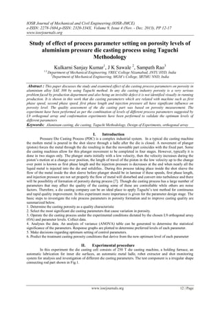 IOSR Journal of Mechanical and Civil Engineering (IOSR-JMCE)
e-ISSN: 2278-1684,p-ISSN: 2320-334X, Volume 9, Issue 4 (Nov. - Dec. 2013), PP 12-17
www.iosrjournals.org
www.iosrjournals.org 12 | Page
Study of effect of process parameter setting on porosity levels of
aluminium pressure die casting process using Taguchi
Methodology
Kulkarni Sanjay Kumar1
, J K Sawale 2
, Sampath Rao3
1,3
Department of Mechanical Engineering, VREC College Nizamabad, JNTU HYD, India
2
Department of Mechanical Engineering, MGM’s College, SRTMU NND, India
Abstract : This paper discusses the study and examined effect of die casting process parameters on porosity in
aluminium alloy SAE 308 by using Taguchi method. In any die casting industry porosity is a very serious
problem faced by production department and also being an invisible defect it is not identified visually in running
production. It is shown in this work that die casting parameters which are related with machine such as first
phase speed, second phase speed, first phase length and injection pressure all have significant influence on
porosity level. The quality assessment of the die casting part was based on porosity measurement. The
experiment have been performed as per the combination of levels of different process parameters suggested by
L9 orthogonal array and conformation experiments have been performed to validate the optimum levels of
different parameters
Keywords: Aluminum casting, die casting, Taguchi Methodology, Design of Experiments, orthogonal array
I. Introduction
Pressure Die Casting Process (PDC) is a complex industrial system. In a typical die casting machine
the molten metal is poured in the shot sleeve through a ladle after the die is closed. A movement of plunger
(piston) forces the metal through the die resulting in that the moveable part coincides with the fixed part. Some
die casting machines allow for this plunger movement to be completed in four stages. However, typically it is
done in two stages only. The plunger starts initially with a low velocity, then the velocity increases during the
piston’s motion at a change over position, the length of travel of the piston in the low velocity up to the change
over point is known as first phase length and the injection pressure is decreases at the end when nearly all the
liquid metal is injected into the die and solidifies.. During this process taking place inside the shot sleeve the
flow of the metal inside the shot sleeve before plunger should be in laminar if these speeds, first phase length,
and injection pressure are not set properly the flow of metal will disturbed and convert into turbulence and there
will be possibility of formation of porosity during process [7]. Though die casting process has a large number of
parameters that may affect the quality of the casting some of these are controllable while others are noise
factors. Therefore, a die casting company can be an ideal place to apply Taguchi’s test method for continuous
and rapid quality improvement. In this experiment more importance is given for the parameter design stage. The
basic steps to investigate the role process parameters in porosity formation and to improve casting quality are
summarized below.
1. Determine the casting porosity as a quality characteristic
2. Select the most significant die casting parameters that cause variation in porosity.
3. Operate the die casting process under the experimental conditions dictated by the chosen L9 orthogonal array
(OA) and parameter levels. Collect data.
4. Analyses the data. An analysis of variance (ANOVA) table can be generated to determine the statistical
significance of the parameters. Response graphs are plotted to determine preferred levels of each parameter.
5. Make decisions regarding optimum setting of control parameters.
6. Predict the treatment casting porosity conditions that derive from the new optimum level of each parameter
II. Experimental procedure
In this experiment the die casting cell consists of 250 T die casting machine, a holding furnace, an
automatic lubrication for inner die surfaces, an automatic metal ladle, robot extractor and shot monitoring
system for analysis and investigation of different die casting parameters. The test component is a irregular shape
connecting rod part shown in Fig.1.
 