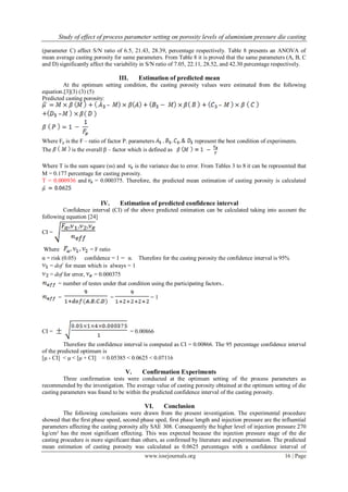 Study of effect of process parameter setting on porosity levels of aluminium pressure die casting
www.iosrjournals.org 16 | Page
(parameter C) affect S/N ratio of 6.5, 21.43, 28.39, percentage respectively. Table 8 presents an ANOVA of
mean average casting porosity for same parameters. From Table 8 it is proved that the same parameters (A, B, C
and D) significantly affect the variability in S/N ratio of 7.05, 22.11, 28.52, and 42.30 percentage respectively.
III. Estimation of predicted mean
At the optimum setting condition, the casting porosity values were estimated from the following
equation.[3](3) (3) (5)
Predicted casting porosity:
Where Fp is the F – ratio of factor P. parameters represent the best condition of experiments.
The is the overall β – factor which is defined as
Where T is the sum square (ss) and is the variance due to error. From Tables 3 to 8 it can be represented that
M = 0.177 percentage for casting porosity.
T = 0.000936 and = 0.000375. Therefore, the predicted mean estimation of casting porosity is calculated
IV. Estimation of predicted confidence interval
Confidence interval (CI) of the above predicted estimation can be calculated taking into account the
following equation [24]
CI =
Where = F ratio
α = risk (0.05) confidence = 1 α. Therefore for the casting porosity the confidence interval is 95%
= dof for mean which is always = 1
= dof for error, = 0.000375
= number of testes under that condition using the participating factors..
= = = 1
CI = = 0.00866
Therefore the confidence interval is computed as CI = 0.00866. The 95 percentage confidence interval
of the predicted optimum is
[μ - CI] < μ < [μ + CI] ≈ 0.05385 < 0.0625 < 0.07116
V. Confirmation Experiments
Three confirmation tests were conducted at the optimum setting of the process parameters as
recommended by the investigation. The average value of casting porosity obtained at the optimum setting of die
casting parameters was found to be within the predicted confidence interval of the casting porosity.
VI. Conclusion
The following conclusions were drawn from the present investigation. The experimental procedure
showed that the first phase speed, second phase sped, first phase length and injection pressure are the influential
parameters affecting the casting porosity ally SAE 308. Consequently the higher level of injection pressure 270
kg/cm² has the most significant effecting. This was expected because the injection pressure stage of the die
casting procedure is more significant than others, as confirmed by literature and experimentation. The predicted
mean estimation of casting porosity was calculated as 0.0625 percentages with a confidence interval of
 