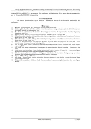 Study of effect of process parameter setting on porosity levels of aluminium pressure die casting
www.iosrjournals.org 17 | Page
between0.05384 and 0.0.07116 percentages. The results are valid within the above range of process parameters
and for the specified SAE 308 alloy casting.
Acknowledgements
The authors wish to thank Tyche die Cast Company for the use of its industrial installations and
equipments.
References
[1] R.Monroe, Porosity in Casting, AFS Transactions American Foundry Society 2005
[2] Y.J. Huang, B.H. Hu, I. Pinwill, W.Zhou & D.M.R Taplin. Effects of process settings on the porosity levels of AM60B magnesium
die castings : Materials and Manufacturing, 2009.
[3] K S Anastasiou, optimization of the aluminium die casting process based on the taguchi method. Journal of Engineering
Manufacture June 3, 2011
[4] A.Nouri-Borujerdi, Analysis of vacuum venting in Die Casting: SCIENTIA IRANICA, October 2004.
[5] S.Thanabumrungkul, S.Janudom, R.Burapa. Industrial development of gas induced semi-solid process: Transactions of Nonferrous
Metals Society of China: 25 June 2010.
[6] S.Thanabumrungkul, S.Janudom, R.Burapa. Industrial development of gas induced semi-solid process: Transactions of Nonferrous
Metals Society of China: 25 June 2010.
[7] Imran Khan, YakovFrayman and Sacid Nahavandi: Modelling of porosity defects in high pressure die casting with a neural
network. Journal of Materials Processing Technology, 2009.
[8] Drd. Ing, sorina Moica: Taguchi Experiment to establish the Process Parameters for Die Cast Aluminum Parts: Journal of inter-
engineering 2009.
[9] G.O. Verran: DOE applied to optimization of aluminum alloy die castings: Journal of Materials Processing Technology 13 Aug
2007.
[10] Satish Kumar, Arun Kumar Gupta, Pankaj Chandna: Optimization of Process Parameters of Pressure Die Casting using Taguchi
Methodology: International Journal of Mechanical and Industrial Engineering 2012
[11] D.R. Gunasegarama,, D.J. Farnsworthb,1, T.T. Nguyena, Identification of critical factors affecting shrinkage porosity in
permanent mold casting using numerical simulations based on design of experiments
[12] Approch of Robust Design – IIT Bombay
[13] Lalit kumar , Thesis on Multi- Response optimization of process parameters in cold chamber pressure die casting, Thapar
university Patiala July 2010
[14] P.Vijian, V P Arunachalam & S. Charles, Study of surface roughness in squeeze casting LM6 aluminium alloy using Taguchi
Method
 