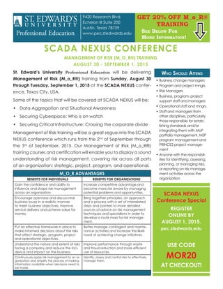 SCADA NEXUS
Conference Special
REGISTER
ONLINE BY
AUGUST 1, 2015.
pec.stedwards.edu
USE CODE
MOR20
AT CHECKOUT!
SCADA NEXUS CONFERENCE
MANAGEMENT OF RISK (M_O_R®) TRAINING
AUGUST 30 - SEPTEMBER 1, 2015
St. Edward’s University Professional Education will be delivering
Management of Risk (M_o_R®) training from Sunday, August 30
through Tuesday, September 1, 2015 at the SCADA NEXUS confer-
ence, Texas City, USA.
Some of the topics that will be covered at SCADA NEXUS will be:
•	 Data Aggregation and Situational Awareness
•	 Securing Cyberspace: Who is on watch
•	 Securing Critical Infrastructure: Crossing the corporate divide
Management of Risk training will be a great segue into the SCADA
NEXUS conference which runs from the 2nd
of September through
the 3rd
of September, 2015. Our Management of Risk (M_o_R®)
training courses and certification will enable you to display a sound
understanding of risk management, covering risk across all parts
of an organization: strategic, project, program, and operational.
M_O_R ADVANTAGES
BENEFITS FOR INDIVIDUALS BENEFITS FOR ORGANIZATIONS
Gain the confidence and ability to
influence and shape risk management
across an organization.
Increase competitive advantage and
become more risk aware by managing
potential problems and opportunities.
Encourage openness and discuss real
business issues in a realistic manner
to meet business objectives, improve
service delivery and achieve value for
money.
Bring together principles, an approach
and a process with a set of interrelated
steps and pointers to more detailed
sources of advice on risk management
techniques and specialisms in order to
develop a route map for risk manage-
ment.
Put an effective framework in place to
make informed decisions about the risks
that affect strategic, program, project
and operational objectives.
Better manage contingent and mainte-
nance activities and increase the likeli-
hood of achieving change initiatives.
Understand the nature and extent of risks
facing a company and reduce the inci-
dence and impact on the business.
Improve performance through waste
and fraud reduction and more efficient
use of resources.
Continuously apply risk management to an or-
ganization and simplify the process of making
information available when decisions need to
be made.
Identify, assess and control risks to effectively
manage them.
Who Should Attend
•	Business change managers
•	Program and project mngrs.
•	Risk Managers
•	Business, program, project
support staff and managers
•	Operational staff and mngrs.
•	Staff and managers from
other disciplines, particularly
those responsible for estab-
lishing standards and/or
integrating them with MoP
portfolio management, MSP
program management and
PRINCE2 project manage-
ment
•	Anyone with the responsibil-
ities for identifying, assessing,
planning, or managing risks,
or reporting on risk manage-
ment activities across the
organization
GET 20% OFF M_o_R®
TRAINING
See Below For
More Information!

9420 Research Blvd.
Echelon III Suite 200
Austin, Texas 78759
www.pec.stedwards.edu
 