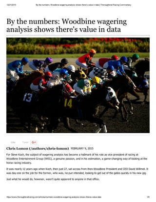 12/21/2015 By the numbers: Woodbine wagering analysis shows there's value in data | Thoroughbred Racing Commentary
https://www.thoroughbredracing.com/articles/numbers­woodbine­wagering­analysis­shows­theres­value­data 1/9
Like Tweet
Chris Lomon (/authors/chris­lomon)
By the numbers: Woodbine wagering
analysis shows there's value in data
FEBRUARY 9, 2015
For Steve Koch, the subject of wagering analysis has become a hallmark of his role as vice president of racing at
Woodbine Entertainment Group (WEG), a genuine passion, and in his estimation, a game­changing way of looking at the
horse racing industry. 
It was nearly 12 years ago when Koch, then just 27, sat across from then­Woodbine President and CEO David Willmot. It
was day one on the job for the former, who was, no pun intended, looking to get out of the gates quickly in his new gig.
Just what he would do, however, wasn’t quite apparent to anyone in that office.  
 