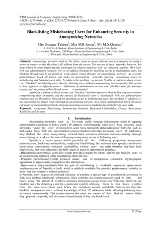 IOSR Journal of Computer Engineering (IOSR-JCE)
e-ISSN: 2278-0661, p- ISSN: 2278-8727Volume 9, Issue 5 (Mar. - Apr. 2013), PP 15-20
www.iosrjournals.org

      Blacklisting Misbehaving Users for Enhancing Security in
                       Anonymizing Networks
                Mrs Umama Tahera1, Mrs MD Asma2, Mr M.S Qaseem3
                      1. II-M.Tech Student, Nizam Institute of Engineering & Tech.,India.
               2. Associate Professor, CSE Dept., Nizam Institute of Engineering & Tech., India.
                           3. Principal, Nizam Institute of Engineering & Tech., India.

Abstract: Anonymizing networks such as Tor allow users to access Internet services privately by using a
series of routers to hide the client’s IP address from the server. The success of such networks, however, has
been limited by users employing this anonymity for abusive purposes such as defacing popular Web sites.
Web site administrators routinely rely on IP-address blocking for disabling access to misbehaving users, but
blocking IP addresses is not practical if the abuser routes through an anonymizing network. As a result,
administrators block all known exit nodes of anonymizing networks, denying anonymous access to
misbehaving and behaving users alike. To address this problem, we present Nymble, a system in which servers
can “blacklist” misbehaving users, thereby blocking users without compromising their anonymity. Our system
is thus agnostic to different servers’ definitions of misbehavior—servers can blacklist users for whatever
reason, and the privacy of blacklisted users      is maintained.
          Nymble is a system in which servers can “blacklist” misbehaving users, thereby blocking users without
compromising their anonymity and the privacy of blacklisted users is maintained. Web site administrators
routinely rely on IP-address blocking for disabling access to misbehaving users, but blocking IP addresses is
not practical if the abuser routes through an anonymizing network. As a result, administrators block all known
exit nodes of anonymizing networks, denying anonymous access to misbehaving and behaving users alike.
Keywords: Anonymous Blacklisting, Anonymizing Networks, Backward Unlinkability, Privacy, Revocation,
Realibility and Security.

                                            I.    Introduction
         Anonimizing networks such as Tor route traffic through independent nodes in separate
administrative domains to hide a client’s IP address. Unfortunately, some users have misused such
networks—under the cover of anonymity, users have repeatedly defaced popular Web sites such as
Wikipedia. Since Web site administrators cannot blacklist individual malicious users’ IP addresses,
they blacklist the entire anonymizing network.Such measures eliminate malicious activity through
anonymizing networks at the cost of denying anonymous access to behaving users.
         Nymble is a secure system which provides all the            following properties: anonymous
authentication, backward unlinkability, subjective blacklisting, fast authentication speeds, rate-limited
anonymous connections, revocation auditability (where users can verify whether they have been
blacklisted), and also addresses the Sybil attack to make its deployment practical.
.Blacklisting anonymous users.This system provide a means by which servers can blacklist users of
an anonymizing network while maintaining their privacy.
.Practical performance.Nymble protocol makes use of inexpensive symmetric cryptographic
operations to significantly outperform the alternatives.
.Open-source implementation.With the goal of contributing a workable system,an open-source
implementation of Nymble is built, which is publicly available.We provide performance statistics to
show that our system is indeed practical.
In Nymble, users acquire an ordered collection of nymbles, a special type of pseudonym, to connect to
Web sites.Without additional information, these nymbles are computationally hard to link,             and
hence, using the stream of nymbles simulates anonymous access to services. Web sites, however, can
blacklist users by obtaining a seed for a particular nymble, allowing them to link future nymbles
from the same user—those used before the complaint remain unlinkable. Servers can therefore
blacklist anonymous users without knowledge of their IP addresses while allowing behaving users
to connect anonymously. This system ensures that users are aware of their blacklist status before
they present a nymble, and disconnect immediately if they are blacklisted.




                                           www.iosrjournals.org                                       15 | Page
 