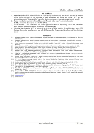 The Current Status of SEZ India
www.iosrjournals.org 27 | Page
VI. End Notes
1. Special Economic Zone (SEZ) is defined as "a specifically delineated duty free enclave and shall be deemed
to be foreign territory for the purposes of trade operations and duties and tariffs". SEZs are an
acknowledgement of the potential of export-led development strategy in accelerating economic growth.
2. Taken from the introduction to Special Economic Zones in India: http://www.sezindia.nic.in/
HTMLS/about.htm (last viewed on 12th July 2007).
3. As on October13, 2011, there were 588 formal approvals of SEZs in the country. Out of this, 386 SEZs
were notified. The number of valid In-Principle approvals was 49
4. The new law allows the SEZs to have area of the order of 1000 hectares for multi-product zones, 100
hectares for product specific zones and only 10 hectares for IT, gems and jewellery and biotechnology
zones.
References
[1]. Aggarwal Aradhana (2004). Export Processing Zones in India: Analysis of the Export Performance. - Working Paper No. 148. New
Delhi: ICRIER.
[2]. Aggarwal, Aradhna (2006), „Special Economic Zones:Revisiting the Policy Debate‟, Economic and Political Weekly, November 4,
pp. 4533-4536.
[3]. Arora, O P (2003). Compilation of Circulars on EPZ/SEZ/EOU issued by CBEC, DGFT & RBI. Published byM/s Anmkur Arora
Associates.
[4]. Aseem Shrivastava (2007), http://www.infochangeindia.org/analysis 167.jsp) raises the following questions regarding the SEZs.
[5]. Ashok Upadhyay (2005), Special Economic Zones--An idea whose time has lapsed, Business Line, Tuesday, December 20.
[6]. Asian Productivity Organization (1983), Economic and Social Impacts of Export Processing Zones in Asia, APO, Tokyo.
[7]. Bhandari, Anup Kumar and Pradip Maiti (2007). Efficiency of Indian Manufacturing Firms: Textile Industry as a Case Study.
International Journal of Business and Economics, 6 (1): 71-88.
[8]. Goldar, B, V S Ranganathan and R Banga (2003). Ownership and Efficiency in Engineering Firms in Indian, 1990-91 to 1999-2000.
ICRIER working Paper No. 115.
[9]. Grasset, Jeremy and Frederic Landy (2007). Special Economic Zones in India–Between International Integration and Real Estate
Speculation. Man and Development , 29 (4): 63-74.
[10]. IIFT (1990). Exports Processing Zones in India: A Case Study of Kandla Free Trade Zone. Indian Institute of Foreign Trade
Occasional Paper. New Delhi.
[11]. Kambhampati Uma S (2003). Trade Reforms and Efficiency of Firms in India. Oxford Development Studies, 31(2): 219-33.
[12]. Kumar, Ranjan (2006), „SEZ: Capturing me Foreign Market‟,Southern Economist, September, Vol. 45.
[13]. Tantri, Malini L (2010): “Effectiveness of SEZs over EPZs Structure: The Performance at Aggregate Level”, ISEC Working Paper
248, Institute for Social and Economic Change (ISEC), Bangalore
[14]. Trivedi Pushpa (2004): “An Inter State perspective on Manufacturing Productivity in India: 1980-81 to 2000-01”, Indian Economic
Review, 39(1): 203-237
[15]. Venugopal Dhoot (2007), ASSOCHAM Guidelines to improve SEZs, India Real Estate forum 7th March. Wall, David (1991),
Special Economic Zones in Chinathe Administrative and Regulatory Framework, Research School of Pacific Studies, The Australian
National University.
[16]. www.mepz.com
[17]. www.sez.nic.in
 