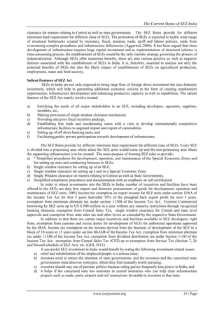 The Current Status of SEZ India
www.iosrjournals.org 19 | Page
clearance for matters relating to Central as well as state governments. The SEZ Rules provide for different
minimum land requirement for different class of SEZs. The promotion of SEZs is expected to tackle wide range
of structural bottlenecks created by monetary, fiscal, taxation, trade, tariff and labour policies, aside from
overcoming complex procedures and infrastructure deficiencies (Aggarwal, 2006). It has been argued that since
development of infrastructure requires huge capital investment and as implementation of structural reforms is
time-consuming process, the establishment of SEZs would be the only realistic strategy governing the process of
industrialization. Although SEZs offer numerous benefits, there are also various positive as well as negative
features associated with the establishment of SEZs in India. It is, therefore, essential to analyse not only the
potential benefits of SEZs but also the likely impact of establishment of SEZs on agricultural production,
employment, water and food security.
Salient Features of SEZ Act
SEZs in India are not only expected to bring large flow of foreign direct investment but also domestic
investment, which will help in generating additional economic activity in the form of creating employment
opportunities, infrastructure development and enhancing productive capacity as well as capabilities. The salient
features of the SEZ Act mainly revolve around
a) Satisfying the needs of all major stakeholders in an SEZ, including developers, operators, suppliers,
residents, etc.,
b) Making provisions of single window clearance mechanism
c) Providing attractive fiscal incentive package,
d) Establishing free trade and warehousing zones with a view to develop internationally competitive
infrastructure facilities to augment import and export of commodities
e) Setting up of off shore banking units, and
f) Facilitating public private participation towards development of infrastructure.
The SEZ Rules provide for different minimum land requirement for different class of SEZs. Every SEZ
is divided into a processing area where alone the SEZ units would come up and the non-processing area where
the supporting infrastructure is to be created. The main purpose of framing SEZ rules to provide:
a) " Simplified procedures for development, operation, and maintenance of the Special Economic Zones and
for setting up units and conducting business in SEZs;
b) Single window clearance for setting up of an SEZ;
c) Single window clearance for setting up a unit in a Special Economic Zone;
d) Single Window clearance on matters relating to Central as well as State Governments;
e) Simplified compliance procedures and documentation with an emphasis on self certification
In order to attract investments into the SEZs in India, number of incentives and facilities have been
offered to the SEZs are duty free import and domestic procurement of goods for development, operation and
maintenance of SEZ units, 100% Income tax exemption on export income for SEZ units under section 10AA of
the Income Tax Act for first 5 years thereafter 50% of the ploughed back export profit for next 5 years,
exemption from minimum alternate tax under section 115JB of the Income Tax Act, External Commercial
borrowing by SEZ units up to US $.500 million in a year without any maturity restrictions through recognized
banking channels, exemption from Central Sales Tax, single window clearance for Central and state level
approvals and exemption from state sales tax and other levies as extended by the respective State Government.
In addition to that there are certain major incentives and facilities available to SEZ developers, right
from, exemption from customs and excise duties for development of SEZs for authorized operations approved
by the BOA, Income tax exemption on the income derived from the business of development of the SEZ in a
block of 10 years in 15 years under section 80-IAB of the Income Tax Act, exemption from minimum alternate
tax under 115JB of the Income Tax Act, exemption from dividend distribution tax under Section 115O of the
Income Tax Act, exemption from Central Sales Tax (CST) up to exemption from Service Tax (Section 7, 26
and Second schedule of SEZ Act) etc. (GOI, 2011)
A successful SEZ investment in India would benefit by noting the following investment related issues:
a) relief and rehabilitation of the displaced people is a serious issue;
b) investors need to attract the attention of state governments, and the investors and the concerned state
governments must discover synergies, which they find mutually worth pursuing;
c) investors should stay out of partisan politics because ruling parties frequently lose power in India; and
d) it helps if the concerned state has ministers in central ministries who can help clear infrastructure
projects such as roads, ports, airports and rail connections favorable to investors in that state.
 