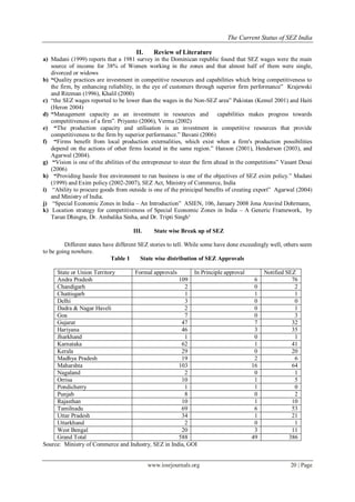 The Current Status of SEZ India
www.iosrjournals.org 20 | Page
II. Review of Literature
a) Madani (1999) reports that a 1981 survey in the Dominican republic found that SEZ wages were the main
source of income for 38% of Women working in the zones and that almost half of them were single,
divorced or widows
b) “Quality practices are investment in competitive resources and capabilities which bring competitiveness to
the firm, by enhancing reliability, in the eye of customers through superior firm performance” Krajewski
and Ritzman (1996), Khalil (2000)
c) “the SEZ wages reported to be lower than the wages in the Non-SEZ area” Pakistan (Kemel 2001) and Haiti
(Heron 2004)
d) “Management capacity as an investment in resources and capabilities makes progress towards
competitiveness of a firm”. Priyanto (2006), Verma (2002)
e) “The production capacity and utilisation is an investment in competitive resources that provide
competitiveness to the firm by superior performance.” Bavani (2006)
f) “Firms benefit from local production externalities, which exist when a firm's production possibilities
depend on the actions of other firms located in the same region.” Hanson (2001), Henderson (2003), and
Agarwal (2004).
g) “Vision is one of the abilities of the entrepreneur to steer the firm ahead in the competitions” Vasant Desai
(2006)
h) “Providing hassle free environment to run business is one of the objectives of SEZ exim policy.” Madani
(1999) and Exim policy (2002-2007), SEZ Act, Ministry of Commerce, India
i) “Ability to procure goods from outside is one of the prinicipal benefits of creating export” Agarwal (2004)
and Ministry of India.
j) “Special Economic Zones in India – An Introduction” ASIEN, 106, January 2008 Jona Aravind Dohrmann,
k) Location strategy for competitiveness of Special Economic Zones in India – A Generic Framework, by
Tarun Dhingra, Dr. Ambalika Sinha, and Dr. Tripti Singh³
III. State wise Break up of SEZ
Different states have different SEZ stories to tell. While some have done exceedingly well, others seem
to be going nowhere.
Table 1 State wise distribution of SEZ Approvals
State or Union Territory Formal approvals In Principle approval Notified SEZ
Andra Pradesh 109 6 76
Chandigarh 2 0 2
Chattisgarh 1 1 1
Delhi 3 0 0
Dadra & Nagar Haveli 2 0 1
Goa 7 0 3
Gujarat 47 7 32
Hariyana 46 3 35
Jharkhand 1 0 1
Karnataka 62 1 41
Kerala 29 0 20
Madhya Pradesh 19 2 6
Maharshta 103 16 64
Nagaland 2 0 1
Orrisa 10 1 5
Pondicherry 1 1 0
Punjab 8 0 2
Rajasthan 10 1 10
Tamilnadu 69 6 53
Uttar Pradesh 34 1 21
Uttarkhand 2 0 1
West Bengal 20 3 11
Grand Total 588 49 386
Source: Ministry of Commerce and Industry, SEZ in India, GOI
 