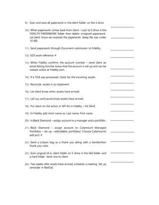 9.) Scan and save all paperwork in the client folder on the S drive.
10.) When paperwork comes back from client – scan to S drive in the
FIDELTIY PAPERWORK folder then delete unsigned paperwork.
Let client know we received the paperwork. (keep file size under
10 KB)
11.) Send paperwork through Document submission to Fidelity.
12.) EDS work reference #
13.) When Fidelity confirms the account number – send client an
email letting him/her know that the account is set up and can be
viewed online at Fidelity.com.
14.) If a TOA was processed, check for the incoming assets.
15.) Reconcile assets in to statement.
16.) Let client know when assets have arrived.
17.) Let Lou and Laurie know assets have arrived.
18.) Put client on the active or MF list in Fidelity – hit SAVE.
19.) In Fidelity add short name as: Last name, First name.
20.) InBlack Diamond – assign account to a manager and a portfolio.
21.) Black Diamond – assign account to Catamount Managed
Portfolios – set up – edit/delete portfolios/ Choose Catamount/
add acct #
22.) Send a LLbean bag as a thank you along with a handwritten
thank you note.
23.) Scan original IA in client folder on S drive in the IAG folder and
a hard folder. Send one to client
24.) Two weeks after assets have arrived, schedule a meeting. Set up
reminder in RedTail.
_________________
_________________
_________________
_________________
_________________
_________________
_________________
_________________
_________________
_________________
_________________
_________________
_________________
_________________
_________________
_________________
 