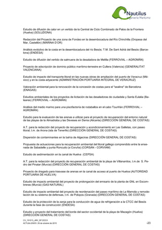 CV_151013_JMV_SP.DOCX
ACTUALIZADO: 29 de octubre de 2015 -23
Estudio de difusión de calor en un vertido de la Central de Ciclo Combinado de Palos de la Frontera
(Huelva) (SOLUZIONA)
Redacción del Proyecto de una zona de Fondeo en la desembocadura del Río Chinchilla (Oropesa del
Mar, Castellón) (MARINA D’OR)
Análisis evolutivo de la costa en la desembocadura del río Besós; T.M. De Sant Adriá del Besós (Barce-
lona) (ENDESA)
Estudio de difusión del vertido de salmuera de la desaladora de Melilla (FERROVIAL – AGROMÁN)
Proyecto de adscripción de dominio público marítimo-terrestre en Cullera (Valencia) (GENERALITAT
VALENCIANA)
Estudio de impacto del transporte litoral en las nuevas obras de ampliación del puerto de Veracruz (Mé-
xico) y en la costa adyacente (ADMINISTRACIÓN PORTUARIA INTEGRAL DE VERACRUZ)
Valoración ambiental para la renovación de la concesión de costas para el "sealine" de Barcelona
(ENAGAS)
Estudios ambientales de los proyectos de licitación de las desaladoras de ciudadela y Santa Eulalia (Ba-
leares) (FERROVIAL – AGROMÁN)
Análisis del medio marino para una piscifactoría de rodaballos en el cabo Touriñán (FERROVIAL –
AGROMÁN)
Estudio para la evaluación de las arenas a utilizar para el proyecto de recuperación del entorno natural
de las playas de la Almadraba y las Deveses en Denia (Alicante) (DIRECCIÓN GENERAL DE COSTAS)
A.T. para la redacción del proyecto de recuperación y acondicionamiento en Las Galletas, con paseo
litoral, t.m. de Arona (isla de Tenerife) (DIRECCIÓN GENERAL DE COSTAS)
Dispersión de contaminantes en la bahía de Algeciras (DIRECCIÓN GENERAL DE COSTAS)
Propuesta de actuaciones para la recuperación ambiental del litoral gallego comprendido entre la ense-
nada de Sabadelle y punta Roncudo (a Coruña) (CORSÁN - CORVIAM)
Estudio de sedimentación en la canal de Huelva (CEPSA)
A.T. para la redacción del proyecto de recuperación ambiental de la playa de Villananitos, t.m.de S. Pe-
dro del Pinatar (Murcia) (DIRECCIÓN GENERAL DE COSTAS)
Proyecto de dragado para trasvase de arenas en la canal de acceso al puerto de Huelva (AUTORIDAD
PORTUARIA DE HUELVA)
Estudio de impacto ambiental del proyecto de prolongación del emisario de la planta de GNL en Escom-
breras (Murcia) (GAS NATURAL)
Estudio de impacto ambiental del proyecto de reordenación del paseo marítimo de La Mamola y remode-
lación de su sistema de defensas, t.m. de Polopos (Granada) (DIRECCIÓN GENERAL DE COSTAS)
Estudio de la protección de la zanja para la conducción de agua de refrigeración a la CTCC del Besós
durante la fase de construcción (ENDESA)
Estudio y proyecto del tratamiento del borde del sector occidental de la playa de Mazagón (Huelva)
(DIRECCIÓN GENERAL DE COSTAS)
 