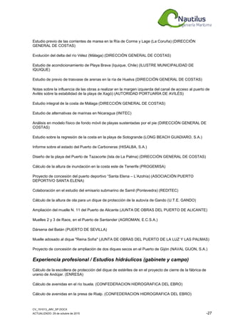CV_151013_JMV_SP.DOCX
ACTUALIZADO: 29 de octubre de 2015 -27
Estudio previo de las corrientes de marea en la Ría de Corme y Lage (La Coruña) (DIRECCIÓN
GENERAL DE COSTAS)
Evolución del delta del río Vélez (Málaga) (DIRECCIÓN GENERAL DE COSTAS)
Estudio de acondicionamiento de Playa Brava (Iquique, Chile) (ILUSTRE MUNICIPALIDAD DE
IQUIQUE)
Estudio de previo de trasvase de arenas en la ría de Huelva (DIRECCIÓN GENERAL DE COSTAS)
Notas sobre la influencia de las obras a realizar en la margen izquierda del canal de acceso al puerto de
Avilés sobre la estabilidad de la playa de Xagó) (AUTORIDAD PORTUARIA DE AVILÉS)
Estudio integral de la costa de Málaga (DIRECCIÓN GENERAL DE COSTAS)
Estudio de alternativas de marinas en Nicaragua (INITEC)
Análisis en modelo físico de fondo móvil de playas sustentadas por el pie (DIRECCIÓN GENERAL DE
COSTAS)
Estudio sobre la regresión de la costa en la playa de Sotogrande (LONG BEACH GUADIARO, S.A.)
Informe sobre el estado del Puerto de Carboneras (HISALBA, S.A.)
Diseño de la playa del Puerto de Tazacorte (Isla de La Palma) (DIRECCIÓN GENERAL DE COSTAS)
Cálculo de la altura de inundación en la costa este de Tenerife (PROGEMISA)
Proyecto de concesión del puerto deportivo “Santa Elena – L’Azohía) (ASOCIACIÓN PUERTO
DEPORTIVO SANTA ELENA)
Colaboración en el estudio del emisario submarino de Samil (Pontevedra) (REDITEC)
Cálculo de la altura de ola para un dique de protección de la autovía de Gando (U.T.E. GANDO)
Ampliación del muelle N. 11 del Puerto de Alicante (JUNTA DE OBRAS DEL PUERTO DE ALICANTE)
Muelles 2 y 3 de Raos, en el Puerto de Santander (AGROMAN, E.C.S.A.)
Dársena del Batán (PUERTO DE SEVILLA)
Muelle adosado al dique "Reina Sofía" (JUNTA DE OBRAS DEL PUERTO DE LA LUZ Y LAS PALMAS)
Proyecto de concesión de ampliación de dos diques secos en el Puerto de Gijón (NAVAL GIJON, S.A.)
Experiencia profesional / Estudios hidráulicos (gabinete y campo)
Cálculo de la escollera de protección del dique de estériles de en el proyecto de cierre de la fábrica de
uranio de Andújar. (ENRESA)
Cálculo de avenidas en el río Isuela. (CONFEDERACION HIDROGRAFICA DEL EBRO)
Cálculo de avenidas en la presa de Rialp. (CONFEDERACION HIDROGRAFICA DEL EBRO)
 