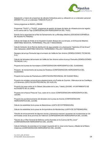 CV_151013_JMV_SP.DOCX
ACTUALIZADO: 29 de octubre de 2015 -28
Adaptación y mejora de programas de cálculos hidráulicos para su utilización en un ordenador personal
SPERRY PC y en un ordenador TANDON PLUS AT
Varios programas en BASIC y DBASE
Programas "TAJO1" y "TAJO2", programas de gestión de bases de datos de infraestructura de regadío
en la cuenca del río Tajo (CONFEDERACION HIDROGRAFICA DEL TAJO)
Estudio de la capacidad de la Red de Saneamiento de La Moraleja (Madrid) (SOCIEDAD ESPAÑOLA
DE AGUAS FILTRADAS)
Cálculo del Golpe de Ariete en la Impulsión Ciudad- Bosque de Los Arroyos, en El Escorial (Madrid)
(MARTINEZ SEGOVIA, FERNANDEZ, PALLAS Y ASOCIADOS)
Cálculo hidráulico de la Red de distribución de agua potable a la urbanización "Apéndice 22 de Amara"
(San Sebastián) (MARTINEZ SEGOVIA, FERNANDEZ, PALLAS Y ASOCIADOS)
Desagüe del arroyo Pantueña bajo el emisario de Velilla de San Antonio (DEMOLICIONES TECNICAS,
S.A.)
Cálculo del aliviadero del emisario de Velilla de San Antonio sobre el arroyo Pantueña (DEMOLICIONES
TECNICAS, S.A.)
Proyecto de la presa de Hornotejero (CONFEDERACION HIDROGRAFICA DEL GUADIANA)
Proyecto de recrecimiento de la presa de Ríolobos (CONFEDERACION HIDROGRAFICA DEL
GUADIANA)
Proyecto de la presa de Piedrabuena (DIPUTACION PROVINCIAL DE CIUDAD REAL)
Proyecto de embalse comarcal para abastecimiento a la Puebla de Guzmán, Villanueva de los Castillejos
y El Almendro (DIPUTACION PROVINCIAL DE HUELVA)
Proyecto de presa sobre el río Gébalo (Alcaudete de la Jara, Toledo) (EXCMO. AYUNTAMIENTO DE
ALCAUDETE DE LA JARA)
Proyecto de la Nueva Presa de Tous, sobre el río Júcar (CONFEDERACION HIDROGRAFICA DEL
JUCAR)
Proyecto de acondicionamiento del aliviadero de la presa de Arenós (CONFEDERACION
HIDROGRAFICA DEL JUCAR)
Cálculo de estabilidad de la presa de Madroñeras (JUNTA DE EXTREMADURA)
Cálculo de estabilidad de la presa de Arroyomolinos de Montánchez (JUNTA DE EXTREMADURA)
"Estudio de encauzamiento de algunos cauces y barrancos menores causantes de inundaciones en de-
terminadas zonas de la provincia de Valencia" (CONFEDERACION HIDROGRAFICA DEL JUCAR)
"Estudio de un Plan General de Defensa contra Avenidas en la Cuenca del Río Júcar"
(CONFEDERACION HIDROGRAFICA DEL JUCAR)
Cálculo hidráulico de avenidas en la margen izquierda del río Júcar entre Sueca y Albalat de la Ribera
(Valencia) (CONFEDERACION HIDROGRAFICA DEL JUCAR)
 