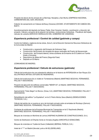 CV_151013_JMV_SP.DOCX
ACTUALIZADO: 29 de octubre de 2015 -29
Proyecto de desvío de los arroyos de La Bermeja, Navajitos y San Muñoz (EMPRESA NACIONAL
CARBONIFERA DEL SUR, ENCASUR)
Colector de saneamiento en Cabeza del Buey (Cáceres) (EXCMO. AYUNTAMIENTO DE CABEZA DEL
BUEY)
Acondicionamiento del depósito de Narea (Telde, Gran Canaria): Gestión, coordinación y dirección del
proyecto. Cálculo y proyecto de la estación de bombeo, conducciones hidráulicas. Precálculo del forjado
reticular de cubierta (SERVICIO HIDRAULICO DEL GOBIERNO DE CANARIAS)
Experiencia profesional / Control de calidad (gabinete y campo)
Control de Calidad y vigilancia de las obras, Zona A, de la Dirección General de Recursos Hidráulicos de
la Comunidad de Madrid:
• Construcción y reparación del Emisario de Colmenar Viejo
• Construcción del Emisario de recogida de aguas residuales del Puerto de Navacerrada
• Construcción del Emisario lateral y obras auxiliares de Emisarios de El Culebro en Fuenla-
brada y Humanes
• Depuradora de Aldea del Fresno (Segunda Fase)
• Depósito en El Álamo
(COMUNIDAD DE MADRID)
Experiencia profesional / Cálculo de estructuras (gabinete)
Cálculo de la estructura de una subestación eléctrica en la factoría de INTERQUISA en San Roque (Cá-
diz) (PATRICK ARTIGA, ESTUDIO DE INGENIERIA)
Cálculo de la estructura de un chalet en Torrelodones (Madrid) (MARTINEZ SEGOVIA, FERNANDEZ,
PALLAS Y ASOCIADOS)
Proyecto de ejecución de edificios comerciales "MENPI 43", en Madrid. (MARTINEZ SEGOVIA,
FERNANDEZ, PALLAS Y ASOCIADOS)
Aparcamiento "Vista Alegre" en Murcia. (Ocisa, S.A.) (MARTINEZ SEGOVIA, FERNANDEZ, PALLAS Y
ASOCIADOS)
Rehabilitación del edificio "La Equitativa", en la C/ Pedro Muñoz Seca (Madrid) (DEMOLICIONES
TECNICAS, S.A.)
Cálculo del estribo de un puente en arco de hormigón armado sobre el embalse de Ricobayo (Zamora)
(MARTINEZ SEGOVIA, FERNANDEZ, PALLAS Y ASOCIADOS)
Cocheras de autobuses de la Empresa Municipal de Transportes en la C/ Sepúlveda (Madrid)
(MARTINEZ SEGOVIA, FERNANDEZ, PALLAS Y ASOCIADOS)
Bloques de viviendas en Monforte de Lemos (HISPANO ALEMANA DE CONSTRUCCIONES, S.A.)
Centre de Distribution et D'Aprés-Vente en Annaba (Argelia) (KIRCHFELD SONACOME)
Bloques de viviendas en Tudela de Duero (Valladolid) (BERNAL PAREJA, S.A.)
Hotel de 4 **** en Madrid (Novotel, junto a M-30) (SERELAND)
 