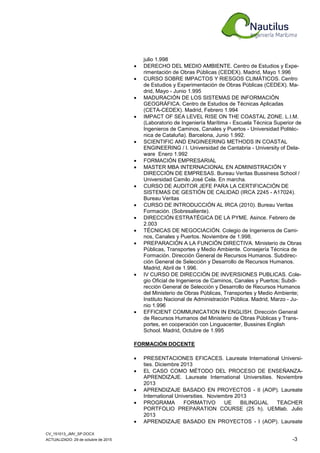 CV_151013_JMV_SP.DOCX
ACTUALIZADO: 29 de octubre de 2015 -3
julio 1.998
• DERECHO DEL MEDIO AMBIENTE. Centro de Estudios y Expe-
rimentación de Obras Públicas (CEDEX). Madrid, Mayo 1.996
• CURSO SOBRE IMPACTOS Y RIESGOS CLIMÁTICOS. Centro
de Estudios y Experimentación de Obras Públicas (CEDEX). Ma-
drid, Mayo - Junio 1.995
• MADURACIÓN DE LOS SISTEMAS DE INFORMACIÓN
GEOGRÁFICA. Centro de Estudios de Técnicas Aplicadas
(CETA-CEDEX). Madrid, Febrero 1.994
• IMPACT OF SEA LEVEL RISE ON THE COASTAL ZONE. L.I.M.
(Laboratorio de Ingeniería Marítima - Escuela Técnica Superior de
Ingenieros de Caminos, Canales y Puertos - Universidad Politéc-
nica de Cataluña). Barcelona, Junio 1.992.
• SCIENTIFIC AND ENGINEERING METHODS IN COASTAL
ENGINEERING / I. Universidad de Cantabria - University of Dela-
ware Enero 1.992
• FORMACIÓN EMPRESARIAL
• MASTER MBA INTERNACIONAL EN ADMINISTRACIÓN Y
DIRECCIÓN DE EMPRESAS. Bureau Veritas Bussiness School /
Universidad Camilo José Cela. En marcha.
• CURSO DE AUDITOR JEFE PARA LA CERTIFICACIÓN DE
SISTEMAS DE GESTIÓN DE CALIDAD (IRCA 2245 - A17024).
Bureau Veritas
• CURSO DE INTRODUCCIÓN AL IRCA (2010). Bureau Veritas
Formación. (Sobresaliente).
• DIRECCIÓN ESTRATÉGICA DE LA PYME. Asince. Febrero de
2.003
• TÉCNICAS DE NEGOCIACIÓN. Colegio de Ingenieros de Cami-
nos, Canales y Puertos. Noviembre de 1.998.
• PREPARACIÓN A LA FUNCIÓN DIRECTIVA. Ministerio de Obras
Públicas, Transportes y Medio Ambiente. Consejería Técnica de
Formación. Dirección General de Recursos Humanos. Subdirec-
ción General de Selección y Desarrollo de Recursos Humanos.
Madrid, Abril de 1.996.
• IV CURSO DE DIRECCIÓN DE INVERSIONES PUBLICAS. Cole-
gio Oficial de Ingenieros de Caminos, Canales y Puertos; Subdi-
rección General de Selección y Desarrollo de Recursos Humanos
del Ministerio de Obras Públicas, Transportes y Medio Ambiente;
Instituto Nacional de Administración Pública. Madrid, Marzo - Ju-
nio 1.996
• EFFICIENT COMMUNICATION IN ENGLISH. Dirección General
de Recursos Humanos del Ministerio de Obras Públicas y Trans-
portes, en cooperación con Linguacenter, Bussines English
School. Madrid, Octubre de 1.995
FORMACIÓN DOCENTE
• PRESENTACIONES EFICACES. Laureate International Universi-
ties. Diciembre 2013
• EL CASO COMO MÉTODO DEL PROCESO DE ENSEÑANZA-
APRENDIZAJE. Laureate International Universities. Noviembre
2013
• APRENDIZAJE BASADO EN PROYECTOS - II (AOP). Laureate
International Universities. Noviembre 2013
• PROGRAMA FORMATIVO UE BILINGUAL TEACHER
PORTFOLIO PREPARATION COURSE (25 h). UEMlab. Julio
2013
• APRENDIZAJE BASADO EN PROYECTOS - I (AOP). Laureate
 