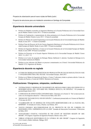 CV_151013_JMV_SP.DOCX
ACTUALIZADO: 29 de octubre de 2015 -30
Proyecto de urbanización para el nuevo núcleo de Riaño (León)
Proyecto de estructuras para una instalación cementera en Santiago de Compostela
Experiencia docente universitaria
• Profesor de Modelos avanzados en Ingeniería Marítima en la Escuela Politécnica de la Universidad Euro-
pea de Madrid. Desde el curso 2013 / 14 hasta la actualidad
• Profesor de Explotación y mantenimiento de obras portuarias en la Escuela Politécnica de la Universidad
Europea de Madrid. Desde el curso 2013 / 14 hasta la actualidad
• Profesor de Marine & Coastal Engineering en la Escuela Politécnica de la Universidad Europea de Madrid.
Desde el curso 2011 / 12 hasta la actualidad
• Profesor-Tutor de Proyecto de Fin de Carrera (Ingeniería Marítima) en la Escuela Politécnica de la Univer-
sidad Europea de Madrid. Desde el curso 2009 / 10 hasta la actualidad
• Profesor de Ingeniería Marítima y Costera en la Escuela Politécnica de la Universidad Europea de Madrid.
Desde el curso 2008 / 09 hasta la actualidad
• Profesor de Proyectos en la Escuela Superior Politécnica de la Universidad Europea de Madrid. Cursos
2010 / 11 y 2011 / 12
• Profesor en el curso de posgrado de Biología Marina Sublitoral (1 edición). Facultad de Biología de la
Universidad Autónoma de Madrid.
• Profesor en tres ediciones del Máster en procesos contaminantes en el litoral. Universidad Politécnica de
Madrid. E.T.S. Ingenieros de Montes.
Experiencia docente no reglada
• I CURSO DE MODELOS MATEMÁTICOS DE PROPAGACIÓN DE OLEAJE RESUELTOS EN FASE
Y ANÁLISIS ESPECTRAL DEL OLEAJE. Universidad Europea. Abril 2015
• Profesor en el Máster de Ingeniería de Puertos y Costas (7 ediciones), desde su primera edición. Centro de
Estudios de Puertos y Costas del CEDEX. Ministerio de Fomento.
Publicaciones / Congresos, simposios, conferencias
• “ESTIMACIONES Y MEDIDAS DE TRANSPORTE DE ARENAS COMO CARGA DE FONDO EN LA
DESEMBOCADURA DEL ESTUARIO DEL PIEDRAS (HUELVA, SO ESPAÑA)”. VII jornadas de
geomorfología litoral. 2013
• X JORNADAS DE INNOVACIÓN UNIVERSITARIA. Chairman en la Sesión X: “De la innovación do-
cente a la investigación educativa”. Villaviciosa de Odón, Julio 2013
• “RIESGO DE TSUNAMI EN EL SUR DE ESPAÑA”. Conferencia pronunciada en el Ateneo de Madrid el
27 de mayo de 2013
• “CALIBRACIÓN DE UN MODELO DE EVOLUCIÓN MORFODINÁMICA DE LA FLECHA DEL
ROMPIDO”. X Jornadas de Costas y Puertos. Las Palmas, 2011
• “NUEVO ENFOQUE MULTIDISCIPLINAR EN EL PROYECTO DE FIN DE CARRERA EN
INGENIERÍA CIVIL. EXPERIENCIA EN LA UEM”. Jornadas de Innovación Universitaria. Villaviciosa
de Odón, 2010
• “SUSTAINABLE COASTAL FACILITIES IN THE COAST OF WESTERN REGION OF ABU
DHABI”, VI Congreso Argentino de Ingeniería Portuaria. Buenos Aires, 2010
• “OBRAS LITORALES SOSTENIBLES EN EL LITORAL DE ABU DHABI”. Congreso de Ingeniería
Civil, Litoral y Medio Ambiente. Málaga, 2010
 