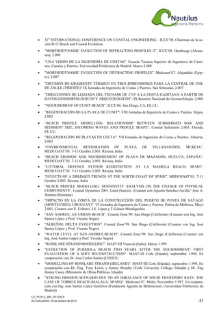 CV_151013_JMV_SP.DOCX
ACTUALIZADO: 29 de octubre de 2015 -31
• 31st
INTERNATIONAL CONFERENCE ON COASTAL ENGINEERING – ICCE’08. Chairman de la se-
sión B13: Beach and Coastal Evolution.
• ”MORPHODYNAMIC EVOLUTION OF DIFFRACTING PROFILES /2”. ICCE’08. Hamburgo (Alema-
nia), 2.008
• “UNA VISIÓN DE LA INGENIERÍA DE COSTAS”. Escuela Técnica Superior de Ingenieros de Cami-
nos, Canales y Puertos. Universidad Politécnica de Madrid. Marzo 2.008
• ”MORPHODYNAMIC EVOLUTION OF DIFFRACTING PROFILES”. Medcoast’07. Alejandría (Egip-
to), 2.007
• ”DIFUSIÓN DE GRADIENTE TÉRMICO EN TRES DIMENSIONES PARA LA CENTRAL DE GNL
DE ZAULE (TRIESTE)” IX Jornadas de Ingeniería de Costas y Puertos. San Sebastián, 2.007
• ”DIRECCIONES DE LLEGADA DEL TSUNAMI DE 1755 A LA COSTA GADITANA A PARTIR DE
DATOS GEOMORFOLÓGICOS Y ARQUEOLÓGICOS”. IX Reunión Nacional de Geomorfología. 2.006
• ”NOURISHMENT OF CUNIT BEACH”. ICCE’06. San Diego, CA, EE.UU.
• ”REGENERACIÓN DE LA PLAYA DE CUNIT”. VIII Jornadas de Ingeniería de Costas y Puertos. Sitges,
2.005
• “BEACH PROFILE MODELLING: RELATIONSHIP BETWEEN SUBMERGED BAR AND
SEDIMENT SIZE, INCOMING WAVES AND PROFILE SHAPE”. Coastal Sediments 2.003. Florida,
EE.UU.
• ”REGENERACIÓN DE PLAYAS EN CEUTA”. VII Jornadas de Ingeniería de Costas y Puertos. Almería,
2.003
• “ENVIRONMENTAL RESTORATION OF PLAYA DE VILLANANITOS, MURCIA”.
MEDCOAST’03. 7-11 Octubre 2.003. Rávena, Italia
• “BEACH EROSION AND NOURISHEMENT OF PLAYA DE MAZAGÓN, HUELVA, ESPAÑA”.
MEDCOAST’03. 7-11 Octubre 2.003. Rávena, Italia
• “LITTORAL DEFENCE SYSTEM REDEFINITION AT LA MAMOLA BEACH, SPAIN”.
MEDCOAST’03. 7-11 Octubre 2.003. Rávena, Italia
• “EFFECTS OF A DREDGED TRENCH AT THE NORTH COAST OF SPAIN”. MEDCOAST’03. 7-11
Octubre 2.003. Rávena, Italia
• “BEACH PROFILE MODELLING: SENSITIVITY ANALYSIS ON THE CHANGE OF PHYSICAL
COMPONENTS”. Coastal Dynamics 2001. Lund (Suecia). (Coautor con Agustin Sanchez-Arcilla y
Jose A.
Jiménez-Quintana)
• “IMPACTO EN LA COSTA DE LA CONSTRUCCIÓN DEL PUERTO DE PUNTA DE SAYAGO
(MONTEVIDEO, URUGUAY)”. VI Jornadas de Ingeniería de Costas y Puertos. Palma de Mallorca, Mayo
2.001. Coautor con E. Uribarri, J.S. López y T.Gómez Mendiguchía.
• “SAN ANDRES: AN URBAN BEACH”. Coastal Zone’99. San Diego (California) (Coautor con Ing. José
Santos López y Prof. Vicente Negro)
• “ALBUÑOL DELTA EVOLUTION”. Coastal Zone’99. San Diego (California) (Coautor con Ing. José
Santos López y Prof. Vicente Negro)
• “WATER LEVEL AT SAN ANDRES BEACH”. Coastal Zone’99. San Diego (California) (Coautor con
Ing. José Santos López y Prof. Vicente Negro)
• “ROSSLARE STRAND MODELLING”. MAST-III Venecia (Italia). Marzo 1.999
• "EVOLUTION OF ZURRIOLA BEACH TWO YEARS AFTER THE NOURISHMENT: FIRST
EVALUATION OF A SOFT RECONSTRUCTION". MAST-III Cork (Irlanda); septiembre 1.998. En
cooperación con Dr. José Carlos Santás (CEDEX)
• "MODELLING OF ROSSLARE STRAND (IRELAND)". MAST-III Cork (Irlanda); septiembre 1.998. En
cooperación con Dr. Eng. Tony Lewis y Jimmy Murphy (Cork University College, Irlanda) y Dr. Eng
Jimmy Casey (Ministerio de Obras Públicas, Irlanda)
• "STRONG EROSION SCENARIO DUE TO AN IMBALANCE OF SOLID TRANSPORT RATE: THE
CASE OF TORROX BEACH (MALAGA, SPAIN)". Medcoast 97. Malta, Noviembre 1.997. En coopera-
ción con Ing. José Santos López Gutiérrez (Fundación Agustín de Bethencourt, Universidad Politécnica de
Madrid)
 