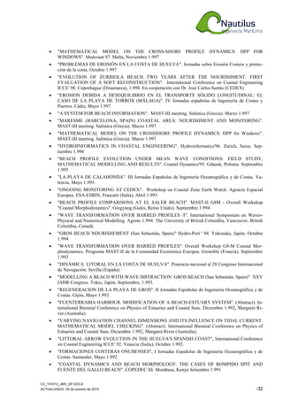 CV_151013_JMV_SP.DOCX
ACTUALIZADO: 29 de octubre de 2015 -32
• "MATHEMATICAL MODEL ON THE CROSS-SHORE PROFILE DYNAMICS: DPP FOR
WINDOWS". Medcoast 97. Malta, Noviembre 1.997
• "PROBLEMAS DE EROSIÓN EN LA COSTA DE HUELVA". Jornadas sobre Erosión Costera y protec-
ción de la costa. Octubre 1.997
• "EVOLUTION OF ZURRIOLA BEACH TWO YEARS AFTER THE NOURISHMENT: FIRST
EVALUATION OF A SOFT RECONSTRUCTION". International Conference on Coastal Engineering
ICCE' 98. Copenhague (Dinamarca), 1.998. En cooperación con Dr. José Carlos Santás (CEDEX)
• "EROSION DEBIDA A DESEQUILIBRIO EN EL TRANSPORTE SÓLIDO LONGITUDINAL: EL
CASO DE LA PLAYA DE TORROX (MÁLAGA)". IV Jornadas españolas de Ingeniería de Costas y
Puertos. Cádiz, Mayo 1.997
• "A SYSTEM FOR BEACH INFORMATION". MAST-III meeting. Salónica (Grecia). Marzo 1.997
• "MARESME (BARCELONA, SPAIN) COASTAL AREA: NOURISHMENT AND MONITORING".
MAST-III meeting. Salónica (Grecia). Marzo 1.997
• "MATHEMATICAL MODEL ON THE CROSSSHORE PROFILE DYNAMICS: DPP for Windows".
MAST-III meeting. Salónica (Grecia). Marzo 1.997
• "HYDROINFORMATICS IN COASTAL ENGINEERING". Hydroinformatics'96. Zurich, Suiza. Sep-
tiembre 1.996
• "BEACH PROFILE EVOLUTION UNDER MEAN WAVE CONDITIONS: FIELD STUDY,
MATHEMATICAL MODELLING AND RESULTS". Coastal Dynamics'95. Gdansk, Polonia. Septiembre
1.995
• "LA PLAYA DE CALAHONDA". III Jornadas Españolas de Ingeniería Oceanográfica y de Costas. Va-
lencia, Mayo 1.995.
• "ONGOING MONITORING AT CEDEX". Workshop on Coastal Zone Earth Watch. Agencia Espacial
Europea. ESA-ESRIN, Frascatti (Italia), Abril 1.995
• "BEACH PROFILE COMPARISONS AT EL SALER BEACH". MAST-II G8M - Overall Workshop
"Coastal Morphodynamics". Gregynog (Gales, Reino Unido). Septiembre 1.994
• "WAVE TRANSFORMATION OVER BARRED PROFILES /I". International Symposium on Waves-
Physical and Numerical Modelling. Agosto 1.994. The University of British Columbia, Vancouver, British
Columbia, Canadá.
• "GROS BEACH NOURISHEMENT (San Sebastián, Spain)" Hydro-Port ' 94. Yokosuka, Japón. Octubre
1.994
• "WAVE TRANSFORMATION OVER BARRED PROFILES". Overall Workshop G8-M Coastal Mor-
phodynamics. Programa MAST-II de la Comunidad Económica Europea. Grenoble (Francia). Septiembre
1.993
• "DINÁMICA LITORAL EN LA COSTA DE HUELVA". Ponencia nacional al 28 Congreso Internacional
de Navegación. Sevilla (España)
• "MODELLING A BEACH WITH WAVE DIFFRACTION: GROS BEACH (San Sebastián, Spain)" XXV
IAHR Congress. Tokio, Japón. Septiembre, 1.993.
• "REGENERACION DE LA PLAYA DE GROS". II Jornadas Españolas de Ingeniería Oceanográfica y de
Costas. Gijón, Mayo 1.993.
• "FUENTERRABIA HARBOUR. MODIFICATION OF A BEACH-ESTUARY SYSTEM". (Abstract). In-
ternational Biennial Conference on Physics of Estuaries and Coastal Seas. Diciembre 1.992, Margaret Ri-
ver (Australia).
• "VARYING NAVIGATION CHANNEL DIMENSIONS AND ITS INFLUENCE ON TIDAL CURRENT.
MATHEMATICAL MODEL CHECKING". (Abstract). International Biennial Conference on Physics of
Estuaries and Coastal Seas. Diciembre 1.992, Margaret River (Australia).
• "LITTORAL ARROW EVOLUTION IN THE HUELVA'S SPANISH COAST", International Conference
on Coastal Engineering ICCE' 92. Venecia (Italia), Octubre 1.992.
• "FORMACIONES COSTERAS ONUBENSES", I Jornadas Españolas de Ingeniería Oceanográfica y de
Costas. Santander, Mayo 1.992.
• "COASTAL DYNAMICS AND BEACH MORPHOLOGY. THE CASES OF ROMPIDO SPIT AND
FUENTE DEL GALLO BEACH". COPEDEC III. Mombasa, Kenya Setiembre 1.991
 