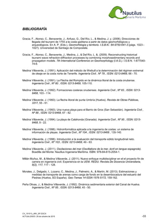 CV_151013_JMV_SP.DOCX
ACTUALIZADO: 29 de octubre de 2015 -33
BIBLIOGRAFÍA
Gracia, F., Alonso, C., Benavente, J., Anfuso, G., Del Río, L., & Medina, J. y. (2006). Direcciones de
llegada del tsunami de 1755 a la costa gaditana a partir de datos geomorfológicos y
arqueológicos. En A. P. (Eds.), Geomorfología y territorio. I.S.B.N.: 84-9750-641-3 (págs. 1023 -
1027). Universidad de Santiago de Compostela.
Gracia, F., Alonso, C., Benavente, J., Medina, J., & Del Río, L. &. (2009). Reconstructing historical
tsunami wave refraction-diffraction processes by combining morphosedimentary records and
propagation models. 7th International Conference on Geomorphology (I.A.G.). I.S.B.N. 1-877040-
74-6.
Medina Villaverde, J. (1991). Aplicación del método de Weibull a la determinación del régimen extremal
de oleaje en la costa norte de Tenerife. Ingeniería Civil , Nº 78 , ISSN: 0213-8468, 66 - 70.
Medina Villaverde, J. (1991). La Flecha del Rompido en la dinámica litoral de la costa onubense.
Ingeniería Civil , Nº 80 , ISSN: 0213-8468, 105-110.
Medina Villaverde, J. (1992). Formaciones costeras onubenses. Ingeniería Civil , Nº 83 , ISSN: 0213-
8468, 103 - 114.
Medina Villaverde, J. (1993). La flecha litoral de punta Umbría (Huelva). Revista de Obras Públicas,
3317, 55 - 61.
Medina Villaverde, J. (1993). Una nueva playa para el Barrio de Gros (San Sebastián). Ingeniería Civil ,
Nº 88 , ISSN: 0213-8468, 67 - 82.
Medina Villaverde, J. (1994). La playa de Calahonda (Granada). Ingeniería Civil , Nº 95 , ISSN: 0213-
8468, 9 - 22.
Medina Villaverde, J. (1996). Hidroinformática aplicada a la ingeniería de costas: un sistema de
información de playas. Ingeniería Civil , Nº 104 , ISSN: 0213-8468 , 135-140.
Medina Villaverde, J. (1996). Introducción a la evaluación del transporte sólido longitudinal neto.
Ingeniería Civil , Nº 103 , ISSN: 0213-8468, 49 - 63.
Medina Villaverde, J. (2011). Oscilaciones del mar (Oscillations de la mer, écrit en langue espagnole).
Boadilla del Monte: Nautilus Ingenieria Maritima. ISBN: 978-84-615-2054-1.
Millán Muñoz, M., & Medina Villaverde, J. (2011). Nuevo enfoque multidisciplinar en el el proyecto fin de
carrera en ingeniería civil. Experiencia en la UEM. REDU. Revista De Docencia Universitaria,
8(2), 117, 117 - 128.
Morales, J., Delgado, I., Lozano, C., Medina, J., Palmeiro, A., & Martín, M. (2013). Estimaciones y
medidas de transporte de arenas como carga de fondo en la desembocadura del estuario del
Piedras (Huelva, SO España). Geo‐Temas 14 ISSN 1576‐5172, 159-162.
Peña Olivas, J., & Medina Villaverde, J. (1992). Dinámica sedimentaria exterior del Canal de Huelva.
Ingeniería Civil , Nº 85 , ISSN: 0213-8468, 45 - 50.
 