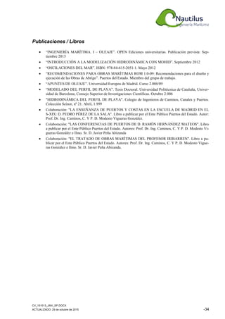 CV_151013_JMV_SP.DOCX
ACTUALIZADO: 29 de octubre de 2015 -34
Publicaciones / Libros
• “INGENIERÍA MARÍTIMA. I – OLEAJE”. OPEN Ediciones universitarias. Publicación prevista: Sep-
tiembre 2015
• “INTRODUCCIÓN A LA MODELIZACIÓN HIDRODINÁMICA CON MOHID”. Septiembre 2012
• “OSCILACIONES DEL MAR”. ISBN: 978-84-615-2051-1. Mayo 2012
• “RECOMENDACIONES PARA OBRAS MARÍTIMAS ROM 1.0-09: Recomendaciones para el diseño y
ejecución de las Obras de Abrigo”. Puertos del Estado. Miembro del grupo de trabajo.
• “APUNTES DE OLEAJE”. Universidad Europea de Madrid. Curso 2.008/09
• “MODELADO DEL PERFIL DE PLAYA”. Tesis Doctoral. Universidad Politécnica de Cataluña, Univer-
sidad de Barcelona, Consejo Superior de Investigaciones Científicas. Octubre 2.006
• "HIDRODINÁMICA DEL PERFIL DE PLAYA". Colegio de Ingenieros de Caminos, Canales y Puertos.
Colección Seinor, nº 21. Abril, 1.999
• Colaboración: "LA ENSEÑANZA DE PUERTOS Y COSTAS EN LA ESCUELA DE MADRID EN EL
S-XIX: D. PEDRO PÉREZ DE LA SALA". Libro a publicar por el Ente Público Puertos del Estado. Autor:
Prof. Dr. Ing. Caminos, C. Y P. D. Modesto Vigueras González.
• Colaboración: "LAS CONFERENCIAS DE PUERTOS DE D. RAMÓN HERNÁNDEZ MATEOS". Libro
a publicar por el Ente Público Puertos del Estado. Autores: Prof. Dr. Ing. Caminos, C. Y P. D. Modesto Vi-
gueras González e Ilmo. Sr. D. Javier Peña Abizanda
• Colaboración: "EL TRATADO DE OBRAS MARÍTIMAS DEL PROFESOR IRIBARREN". Libro a pu-
blicar por el Ente Público Puertos del Estado. Autores: Prof. Dr. Ing. Caminos, C. Y P. D. Modesto Vigue-
ras González e Ilmo. Sr. D. Javier Peña Abizanda.
 