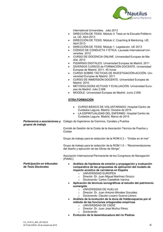 CV_151013_JMV_SP.DOCX
ACTUALIZADO: 29 de octubre de 2015 -4
International Universities. Julio 2013
• DIRECCIÓN DE TESIS. Módulo 3: Tesis en la Escuela Politécni-
ca. UE; Abril 2013
• DIRECCIÓN DE TESIS. Módulo 2: Coaching & Mentoring. UE;
Abril 2013
• DIRECCIÓN DE TESIS. Módulo 1: Legislación. UE 2013
• CÓDIGO DE CONDUCTA Y ÉTICA. Laureate International Uni-
versities. 2012
• CURSO DE DOCENCIA ONLINE. Universidad Europea de Ma-
drid. 2012
• PIZARRAS DIGITALES. Universidad Europea de Madrid. 2011
• DIVERSOS CURSOS de FORMACIÓN DOCENTE. Universidad
Europea de Madrid. 2011. 45 horas
• CURSO SOBRE TÁCTICAS DE INVESTIGACIÓN-ACCIÓN. Uni-
versidad Europea de Madrid. 2011
• CURSO DE INMERSIÓN DOCENTE. Universidad Europea de
Madrid. 2010
• METODOLOGÍAS ACTIVAS Y EVALUACIÓN. Universidad Euro-
pea de Madrid. Julio 2.008
• MOODLE. Universidad Europea de Madrid. Junio 2.008
OTRA FORMACIÓN
• CURSO BÁSICO DE VOLUNTARIADO. Hospital Centro de
Cuidados Laguna. Madrid, Octubre de 2014
• LA ESPIRITUALIDAD DEL ENFERMO. Hospital Centro de
Cuidados Laguna. Madrid, Marzo de 2015
Pertenencia a asociaciones y
grupos de trabajo
Colegio de Ingenieros de Caminos, Canales y Puertos
Comité de Gestión de la Costa de la Asociación Técnica de Puertos y
Costas
Grupo de trabajo para la redacción de la ROM 0.3 – “Ondas en el mar”
Grupo de trabajo para la redacción de la ROM 1.0 – “Recomendaciones
del diseño y ejecución de las Obras de Abrigo”
Asociación Internacional Permanente de los Congresos de Navegación
(PIANC)
Participación en tribunales
de Tesis Doctorales
• Análisis de hipótesis de emisión y propagación y evaluación
comparativa de las propuestas de aplicación del modelo de
impacto acústico de carreteras en España
o UNIVERSIDAD EUROPEA
o Director: Dr. Juan Miguel Martínez Orozco
o Doctorando: Carlos Castellote Varona
• Aplicación de técnicas sonográficas al estudio del patrimonio
sumergido
o UNIVERSIDAD DE HUELVA
o Director: Dr. Juan Antonio Morales González
o Doctorando: Claudio Lozano Guerra-Librero
• Análisis de la evolución de la duna de Valdevaqueros por el
método de las funciones ortogonales empíricas
o UNIVERSIDAD DE CÁDIZ
o Director: Dr. Juan José Muñoz Pérez
o Doctorando:
• Evolución de la desembocadura del río Piedras
 