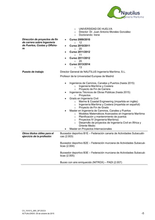 CV_151013_JMV_SP.DOCX
ACTUALIZADO: 29 de octubre de 2015 -5
o UNIVERSIDAD DE HUELVA
o Director: Dr. Juan Antonio Morales González
o Doctorando: Irene
Dirección de proyectos de fin
de carrera sobre Ingeniería
de Puertos, Costas y Offsho-
re
• Curso 2009/2010
o 12
• Curso 2010/2011
o 20
• Curso 2011/2012
o 11
• Curso 2011/2012
o 20
• Curso 2013/2014
o 13
Puesto de trabajo Director General de NAUTILUS Ingeniería Marítima, S.L.
Profesor de la Universidad Europea de Madrid
• Ingenieros de Caminos, Canales y Puertos (hasta 2015)
o Ingeniería Marítima y Costera
o Proyecto de Fin de Carrera
• Ingenieros Técnicos de Obras Públicas (hasta 2015)
o Proyectos
• Grado en Ingeniería Civil
o Marine & Coastal Engineering (impartida en inglés)
o Ingeniería Marítima y Costera (impartida en español)
o Proyecto de Fin de Grado
• Master en Ingeniería de Caminos, Canales y Puertos
o Modelos Matemáticos Avanzados en Ingeniería Marítima
o Planificación y mantenimiento de puertos
o Proyectos IV (Ingeniería Marítima)
o Desarrollo de proyectos de Ingeniería Civil en África y
Oriente Medio
• Master en Proyectos Internacionales
Otros títulos útiles para el
ejercicio de la profesión
Buceador deportivo B1E – Federación canaria de Actividades Subacuáti-
cas (2.003)
Buceador deportivo B2E – Federación murciana de Actividades Subacuá-
ticas (2.004)
Buceador deportivo B3E – Federación murciana de Actividades Subacuá-
ticas (2.005)
Buceo con aire enriquecido (NITROX) – PADI (2.007)
 