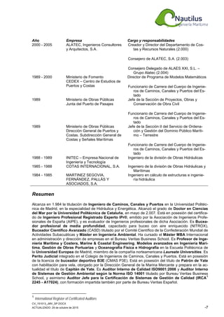 CV_151013_JMV_SP.DOCX
ACTUALIZADO: 29 de octubre de 2015 -7
Año Empresa Cargo y responsabilidades
2000 - 2005 ALATEC, Ingenieros Consultores
y Arquitectos, S.A.
Creador y Director del Departamento de Cos-
tas y Recursos Naturales (2.000)
Consejero de ALATEC, S.A. (2.003)
Consejero Delegado de ALAES XXI, S.L. –
Grupo Alatec (2.004)
1989 - 2000 Ministerio de Fomento
CEDEX – Centro de Estudios de
Puertos y Costas
Director de Programa de Modelos Matemáticos
Funcionario de Carrera del Cuerpo de Ingenie-
ros de Caminos, Canales y Puertos del Es-
tado
1989 Ministerio de Obras Públicas
Junta del Puerto de Pasajes
Jefe de la Sección de Proyectos, Obras y
Conservación de Obra Civil
Funcionario de Carrera del Cuerpo de Ingenie-
ros de Caminos, Canales y Puertos del Es-
tado
1989 Ministerio de Obras Públicas
Dirección General de Puertos y
Costas. Subdirección General de
Costas y Señales Marítimas
Jefe de la Sección II del Servicio de Ordena-
ción y Gestión del Dominio Público Maríti-
mo – Terrestre
Funcionario de Carrera del Cuerpo de Ingenie-
ros de Caminos, Canales y Puertos del Es-
tado
1988 - 1989 INITEC – Empresa Nacional de
Ingeniería y Tecnología
Ingeniero de la división de Obras Hidráulicas
1985 - 1988 COTAS INTERNACIONAL, S.A. Ingeniero de la división de Obras Hidráulicas y
Marítimas
1984 - 1985 MARTINEZ SEGOVIA,
FERNÁNDEZ, PALLÁS Y
ASOCIADOS, S.A.
Ingeniero en cálculo de estructuras e ingenie-
ría hidráulica
Resumen
Alcanza en 1.984 la titulación de Ingeniero de Caminos, Canales y Puertos en la Universidad Politéc-
nica de Madrid, en la especialidad de Hidráulica y Energética. Alcanzó el grado de Doctor en Ciencias
del Mar por la Universidad Politécnica de Cataluña, en mayo de 2.007. Está en posesión del certifica-
do de Ingeniero Profesional Registrado Experto IPr®, emitido por la Asociación de Ingenieros Profe-
sionales de España (AIPE), y es evaluador de Ingenieros profesionales de dicha Asociación. Es Bucea-
dor profesional de media profundidad, capacitado para buceo con aire enriquecido (NITROX),
Buceador Científico Avanzado (CASD) titulado por el Comité Científico de la Confederación Mundial de
Actividades Subacuáticas y Máster en Ingeniería Ambiental. Ha cursado el Máster MBA Internacional
en administración y dirección de empresas en el Bureau Veritas Business School. Es Profesor de Inge-
niería Marítima y Costera, Marine & Coastal Engineering, Modelos avanzados en Ingeniería Marí-
tima, Gestión de Obras Portuarias y Oceanografía Física e Hidrografía en la Escuela Politécnica de
la Universidad Europea de Madrid, miembro de la compañía norteamericana Laureate Universities. Es
Perito Judicial integrado en el Colegio de Ingenieros de Caminos, Canales y Puertos. Está en posesión
de la licencia de buceador deportivo B3E (CMAS P3E). Está en posesión del título de Patrón de Yate
con habilitación para vela, otorgado por la Dirección General de la Marina Mercante y prepara en la ac-
tualidad el título de Capitán de Yate. Es Auditor Interno de Calidad ISO9001:2008 y Auditor Interno
de Sistemas de Gestión Ambiental según la Norma ISO 14001 titulado por Bureau Veritas Business
School, y asimismo Auditor Jefe para la Certificación de Sistemas de Gestión de Calidad (IRCA
1
2245 - A17024), con formación impartida también por parte de Bureau Veritas Español.
1
International Register of Certificated Auditors
 