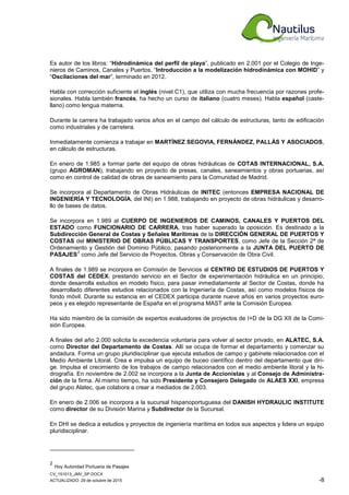 CV_151013_JMV_SP.DOCX
ACTUALIZADO: 29 de octubre de 2015 -8
Es autor de los libros: “Hidrodinámica del perfil de playa”, publicado en 2.001 por el Colegio de Inge-
nieros de Caminos, Canales y Puertos, “Introducción a la modelización hidrodinámica con MOHID” y
“Oscilaciones del mar”, terminado en 2012.
Habla con corrección suficiente el inglés (nivel C1), que utiliza con mucha frecuencia por razones profe-
sionales. Habla también francés, ha hecho un curso de italiano (cuatro meses). Habla español (caste-
llano) como lengua materna.
Durante la carrera ha trabajado varios años en el campo del cálculo de estructuras, tanto de edificación
como industriales y de carretera.
Inmediatamente comienza a trabajar en MARTÍNEZ SEGOVIA, FERNÁNDEZ, PALLÁS Y ASOCIADOS,
en cálculo de estructuras.
En enero de 1.985 a formar parte del equipo de obras hidráulicas de COTAS INTERNACIONAL, S.A.
(grupo AGROMAN), trabajando en proyecto de presas, canales, saneamientos y obras portuarias, así
como en control de calidad de obras de saneamiento para la Comunidad de Madrid.
Se incorpora al Departamento de Obras Hidráulicas de INITEC (entonces EMPRESA NACIONAL DE
INGENIERÍA Y TECNOLOGÍA, del INI) en 1.988, trabajando en proyecto de obras hidráulicas y desarro-
llo de bases de datos.
Se incorpora en 1.989 al CUERPO DE INGENIEROS DE CAMINOS, CANALES Y PUERTOS DEL
ESTADO como FUNCIONARIO DE CARRERA, tras haber superado la oposición. Es destinado a la
Subdirección General de Costas y Señales Marítimas de la DIRECCIÓN GENERAL DE PUERTOS Y
COSTAS del MINISTERIO DE OBRAS PÚBLICAS Y TRANSPORTES, como Jefe de la Sección 2ª de
Ordenamiento y Gestión del Dominio Público, pasando posteriormente a la JUNTA DEL PUERTO DE
PASAJES
2
como Jefe del Servicio de Proyectos, Obras y Conservación de Obra Civil.
A finales de 1.989 se incorpora en Comisión de Servicios al CENTRO DE ESTUDIOS DE PUERTOS Y
COSTAS del CEDEX, prestando servicio en el Sector de experimentación hidráulica en un principio,
donde desarrolla estudios en modelo físico, para pasar inmediatamente al Sector de Costas, donde ha
desarrollado diferentes estudios relacionados con la Ingeniería de Costas, así como modelos físicos de
fondo móvil. Durante su estancia en el CEDEX participa durante nueve años en varios proyectos euro-
peos y es elegido representante de España en el programa MAST ante la Comisión Europea.
Ha sido miembro de la comisión de expertos evaluadores de proyectos de I+D de la DG XII de la Comi-
sión Europea.
A finales del año 2.000 solicita la excedencia voluntaria para volver al sector privado, en ALATEC, S.A.
como Director del Departamento de Costas. Allí se ocupa de formar el departamento y comenzar su
andadura. Forma un grupo pluridisciplinar que ejecuta estudios de campo y gabinete relacionados con el
Medio Ambiente Litoral. Crea e impulsa un equipo de buceo científico dentro del departamento que diri-
ge. Impulsa el crecimiento de los trabajos de campo relacionados con el medio ambiente litoral y la hi-
drografía. En noviembre de 2.002 se incorpora a la Junta de Accionistas y al Consejo de Administra-
ción de la firma. Al mismo tiempo, ha sido Presidente y Consejero Delegado de ALAES XXI, empresa
del grupo Alatec, que colabora a crear a mediados de 2.003.
En enero de 2.006 se incorpora a la sucursal hispanoportuguesa del DANISH HYDRAULIC INSTITUTE
como director de su División Marina y Subdirector de la Sucursal.
En DHI se dedica a estudios y proyectos de ingeniería marítima en todos sus aspectos y lidera un equipo
pluridisciplinar.
2
Hoy Autoridad Portuaria de Pasajes
 