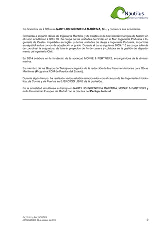 CV_151013_JMV_SP.DOCX
ACTUALIZADO: 29 de octubre de 2015 -9
En diciembre de 2.008 crea NAUTILUS INGENIERÍA MARÍTIMA, S.L. y comienza sus actividades.
Comienza a impartir clases de Ingeniería Marítima y de Costas en la Universidad Europea de Madrid en
el curso académico 2.008 / 09. Se ocupa de las unidades de Ondas en el Mar, Ingeniería Portuaria e In-
geniería de Costas, impartidas en inglés, y de las unidades de oleaje e Ingeniería Portuaria, impartidas
en español en los cursos de adaptación al grado. Durante el curso siguiente 2009 / 10 se ocupa además
de coordinar la asignatura, de tutorar proyectos de fin de carrera y colabora en la gestión del departa-
mento de Ingeniería Civil.
En 2014 colabora en la fundación de la sociedad MONJE & PERTNERS, encargándose de la división
marina.
Es miembro de los Grupos de Trabajo encargados de la redacción de las Recomendaciones para Obras
Marítimas (Programa ROM de Puertos del Estado).
Durante algún tiempo, ha realizado varios estudios relacionados con el campo de las Ingenierías Hidráu-
lica, de Costas y de Puertos en EJERCICIO LIBRE de la profesión.
En la actualidad simultanea su trabajo en NAUTILUS INGENIERÍA MARÍTIMA, MONJE & PARTNERS y
en la Universidad Europea de Madrid con la práctica del Peritaje Judicial.
___________________________________________________________________________________
 