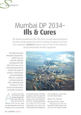 64 l BUILDOTECH l June ’15
SSUSTAINABILITY
The Mumbai Development Plan (DP) 2034, an urban planning blueprint
has been strongly opposed by citizens including city planners and even
some politicians. Buildotech presents views of some of the prominent
design professionals and their suggestions.
Mumbai DP 2034–
Ills & Cures
A
ccording to the critics,
the recently scraped
Mumbai Development
Plan (DP) 2034 plan
had ignored ground
realities of the city. But, many
also appreciated the new FSI rules
proposed in DP to accommodate
the expected increase in Mumbai’s
population as both the earlier DPs
failed to plan for development
suitable to a growing population.
As of now, the state government
has asked for the revised
development plan within four
months taking into considerations
all the ambiguities, incorrect data
and other relevant details.
Need for liberal
development plan
Despite the fact that the
Mumbai DP 2034 offered some
very sane and urgently needed
The Brihanmumbai
Municipal Corporation,
which came up
with the Mumbai
Development Plan
(DP) 2034 says it was
made professionally to
achieve the goals of
growth, inclusiveness
and sustainability.
Whereas, architects
and town planners
have called the plan
“irrelevant” to the
needs and aspirations
of Mumbai residents.
 