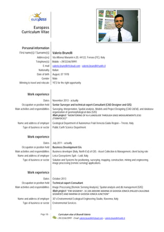 Page 1/8 - Curriculum vitae of Brunelli Valerio
+39/3334678991 - Email: valerio.brunelli@icloud.com – valerio.brunelli@unife.it 
Europass
Curriculum Vitae
Personal information
First name(s) / Surname(s) Valerio Brunelli
Address(es) Via Alfonso Manarini n.20, 44122, Ferrara (FE), Italy
Telephone(s) Mobile: +39/3334678991
E-mail valerio.brunelli@icloud.com ; valerio.brunelli@unife.it
Nationality Italian
Date of birth August, 07 1978
Gender Male
Winning to travel and relocate YES for the right opportunity
Work experience
Dates November 2013 - actually
Occupation or position held Senior Surveyor and technical expert-Consultant (CAD Designer and GIS)
Main activities and responsibilities Surveying, Interpretation, Spatial analysis, Models and Project Designing (CAD 2d/3d), and database
organization of geomorphological data (GIS)
Main project: “MONITORING OF N.4 LANDSLIDE THROUGH GNSS MEASUREMENTS (CIG: 
Z7306FDC2C)”
Name and address of employer Geological Department of Autonomus Friuli Venezia Giulia Region – Trieste, Italy
Type of business or sector Public Earth Science Department.
Work experience
Dates July 2011 - actually
Occupation or position held Business Development Gis
Main activities and responsibilities Business developer (Italy, North-Est) of GIS - Asset Collection & Management, client facing role
Name and address of employer Leica Geosystems SpA – Lodi, Italy
Type of business or sector Solution and Systems for positioning, surveying, mapping, construction, mining and engineering,
image processing (remote sensing) applications.
Work experience
Dates October 2013
Occupation or position held Technical expert-Consultant
Main activities and responsibilities Image Processing (Remote Sensing Analysis), Spatial analysis and db management (GIS);
Main project: “E90 SEGMENT ‐ SS 106 ARDORE‐MARINA DI GIOIOSA IONICA (PALIZZI‐CAULONIA 
SEGMENT) AND MARINA DI GIOIOSA IONICA JUNCTION”
Name and address of employer 3E's Environmental Ecological Engineering Studio, Ravenna, Italy
Type of business or sector Environmental Services
 