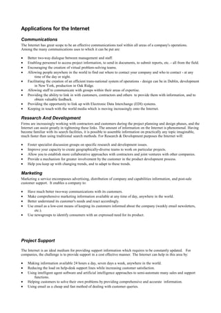 Applications for the Internet
Communications
The Internet has great scope to be an effective communications tool within all areas of a company's operations.
Among the many communications uses to which it can be put are:
• Better two-way dialogue between management and staff.
• Enabling personnel to access project information, to send in documents, to submit reports, etc. - all from the field.
• Encouraging the creation of virtual problem-solving teams.
• Allowing people anywhere in the world to find out where to contact your company and who to contact - at any
time of the day or night.
• Facilitating the creation of an efficient trans-national system of operations - design can be in Dublin, development
in New York, production in Oak Ridge.
• Allowing staff to communicate with groups within their areas of expertise.
• Providing the ability to link in with customers, contractors and others to provide them with information, and to
obtain valuable feedback.
• Providing the opportunity to link up with Electronic Data Interchange (EDI) systems.
• Keeping in touch with the world media which is moving increasingly onto the Internet.
Research And Development
Firms are increasingly working with contractors and customers during the project planning and design phases, and the
Internet can assist greatly in tightening these links. The amount of information on the Internet is phenomenal. Having
become familiar with its search facilities, it is possible to assemble information on practically any topic imaginable,
much faster than using traditional search methods. For Research & Development purposes the Internet will:
• Foster specialist discussion groups on specific research and development issues.
• Improve your capacity to create geographically-diverse teams to work on particular projects.
• Allow you to establish more collaborative approaches with contractors and joint ventures with other companies.
• Provide a mechanism for greater involvement by the customer in the product development process.
• Help you keep up with changing trends, and to adapt to these trends.
Marketing
Marketing a service encompasses advertising, distribution of company and capabilities information, and post-sale
customer support. It enables a company to:
• Have much better two-way communications with its customers.
• Make comprehensive marketing information available at any time of day, anywhere in the world.
• Better understand its customer's needs and react accordingly.
• Use email as a low-cost means of keeping its customers informed about the company (weekly email newsletters,
etc.).
• Use newsgroups to identify consumers with an expressed need for its product.
Project Support
The Internet is an ideal medium for providing support information which requires to be constantly updated. For
companies, the challenge is to provide support in a cost effective manner. The Internet can help in this area by:
• Making information available 24 hours a day, seven days a week, anywhere in the world.
• Reducing the load on help-desk support lines while increasing customer satisfaction.
• Using intelligent agent software and artificial intelligence approaches to semi-automate many sales and support
functions.
• Helping customers to solve their own problems by providing comprehensive and accurate information.
• Using email as a cheap and fast method of dealing with customer queries.
 