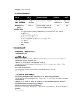 Team Size: Individual project
Academic Qualification
Course Year of
Passing
College/Institute University Result
Ms in Computer
Game Engineering
2014
December
Newcastle University, UK Newcastle
University, UK
63% or2:1
Honors
B.E in Computer
Science
2012July Vidhyavardhaka college of
engineering, Mysore,India
VTU 56%
Technical Skills
 C,C++,C#,HTML,CSS,MySQL,Php,Java,JavaEE,J2EE,XML,SOAP,XSLT, GLSL, OpenGL.
 Unity 4 ,Unity 5
 VR (Cardboard, Gear VR, Oculus).
 AR Marker-less , AR Markers
 Traditional VR(Opti-track, ART Tracking System) for Mocap.
 Leap Motion
 Intel Real Sense
 Kinect
Enterprise Projects
Interactive Visualization II
Currently working on it.
360 Video Tour
In this project we had interactions in 360 degree video with incorporation of flat video in between.
The video was recorded by our own team.
The below link shows the 360 projects we have worked on.
In this project I was the software architect and the sole software developer who took care of the
development in Unity.
http://www.imersestudios.in/
Technologies used: Unity3d, MonoDevolop, Autodesk Max, Adobe Photoshop
Platform: Android
Confidential with Sensors
In this project we used sensors with Bluetooth to get the data to perform the needful.
In this project I was the software architect for Unity part and the sole software developer for Unity part
and for Database.
The below are the links of the sensor. We worked on the same sensor but on different application.
https://www.youtube.com/watch?v=F7DW2sDyRGM
https://www.youtube.com/watch?v=3AzSLouSv8Y
Technologies used: Unity3d, MonoDevolop, Autodesk Max, Adobe Photoshop , Android Studio, SQL lite
Database
Platform: Android
 