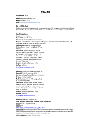 Resume
DEVRAJNATARAJ
Email–devraj.nataraj@gmail.com
Mobile-+918892725128
Web-http://devrajnataraj.wordpress.com
Career Objective
Seeking employment that allows me to grow professionally, while being able to utilize my skills for the
betterment of the organization with the best use of my dedication, determination and resourcefulness.
Work Experience
Employer: Innov Reality.
Dates: 2015 April - Current.
Job Role: VR Developer (Software Developer).
Projects: General Electric – Interactive Virtual Experience, Intel (Confidential), British Telecom – VR
Showroom Showcase, General Electric – Gas Engine
Technologies Learnt: C#, Unity 3D, Android
Studio , Custom shader’s using GLSL, IOT’s, VR
Devices
Description: Worked on 2 service projects,
currently working on 2 service projects, In house
projects 2 and lot of AR, VR, Traditional VR,
Windows and Android R&D and Prof of
concept(POC) projects. Had been the architect
for most of the projects and handled all the
technical challenges.
Location: Bangalore, Karnataka, India
JobType: Full-time
http://www.innovreality.com/
Employer: dWise Solutions & Services Pvt. Ltd.
Dates: 2013 March-September2013.
Job Role: Software Trainee (Software Developer).
Projects: OneEhr, HealthI9
Technologies Learnt: C#, PHP, Postgres, XML,
SOAP, MySql, SqlServer.
Description: Worked on two projects and was a
backend software developer writing services and
was solemnly handling the whole financial
section of the project. We used agile method to
solve the problems.
Location: Bangalore, Karnataka, India
JobType: Full-time
http://www.dwisesolutions.com
Employer: Newcastle University, UK
Title: Pegboard Analysis (MSc Computer Game Engineering)
Dates: July2014-September2014
Version: PC
https://www.youtube.com/watch?v=5_qPOY7WqfA
Description:Pegboardanalysisisavirtualsimulatorwhichisusedtoaccessdexterityandtofindthestrategyt
hepatientsusedtoperformthetest.InthisprojectIhavetoanalyzethedatafromthehugechunkofresultscol
lectedfromthetestandrecreatethemandperformtheanalysis.
Technology Used:Unity3d, Monodevelop
 
