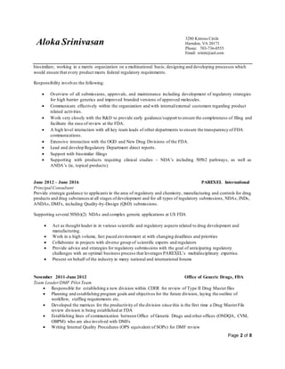 Aloka Srinivasan
3280 Kinross Circle
Herndon, VA 20171
Phone: 703-736-0555
Email: srinin@aol.com
Page 2 of 8
biosimilars; working in a matrix organization on a multinational basis; designing and developing processes which
would ensure that every product meets federal regulatory requirements.
Responsibility involves the following:
 Overview of all submissions, approvals, and maintenance including development of regulatory strategies
for high barrier generics and improved branded versions of approved molecules.
 Communicate effectively within the organization and with internal/external customers regarding product
related activities.
 Work very closely with the R&D to provide early guidance/support to ensure the completeness of filing and
facilitate the ease of review at the FDA.
 A high level interaction with all key team leads of other departments to ensure the transparency of FDA
communications.
 Extensive interaction with the OGD and New Drug Divisions of the FDA.
 Lead and develop Regulatory Department direct reports.
 Support with biosimilar filings
 Supporting with products requiring clinical studies – NDA’s including 505b2 pathways, as well as
ANDA’s (ie, topical products).
June 2012 – June 2016 PAREXEL International
Principal Consultant
Provide strategic guidance to applicants in the area of regulatory and chemistry, manufacturing and controls for drug
products and drug substancesat all stages ofdevelopment and for all types of regulatory submissions, NDAs, INDs,
ANDAs, DMFs, including Quality-by-Design (QbD) submissions.
Supporting several 505(b)(2) NDAs and complex generic applications at US FDA
 Act as thought leader in in various scientific and regulatory aspects related to drug development and
manufacturing.
 Work in a high volume, fast paced environment at with changing deadlines and priorities
 Collaborate in projects with diverse group of scientific experts and regulators
 Provide advice and strategies for regulatory submissions with the goal of anticipating regulatory
challenges with an optimal business process that leverages PAREXEL’s multidisciplinary expertise.
 Present on behalf of the industry in many national and international forums
November 2011-June 2012 Office of Generic Drugs, FDA
Team Leader/DMF Pilot Team
 Responsible for establishing a new division within CDER for review of Type II Drug Masterfiles
 Planning and establishing program goals and objectives for the future division, laying the outline of
workflow, staffing requirements etc.
 Developed the matrices for the productivity of the division since this is the first time a Drug MasterFile
review division is being established at FDA
 Establishing lines of communication between Office of Generic Drugs and other offices (ONDQA, CVM,
OBPM) who are also involved with DMFs
 Writing Internal Quality Procedures (OPS equivalent of SOPs) for DMF review
 