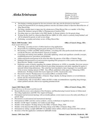 Aloka Srinivasan
3280 Kinross Circle
Herndon, VA 20171
Phone: 703-736-0555
Email: srinin@aol.com
Page 3 of 8
 Developing a training program for the new reviewers who may join the division in near future
 Laying the groundwork for developing guidances and also documents related to Question Based Review of
Drug MasterFiles
 Providing valuable input in improving the submissions of Drug Master Files as a member of the Drug
MasterFile Guidance group in Office of Pharmaceutical Sciences/FDA
 Providing input as a team leader to the OGD Quality by Design initiative for the generic drugs
 Writing the first draft for a Question Based Review (QbR) for APIs, which is currently being finalized and
will be adopted for generic as well as new drugs
 Performing secondary and tertiary review of Drug MasterFiles
March 2008-November 2011 Office of Generic Drugs, FDA
Team Leader/Division III
 Performing secondary reviews of abbreviated new drug applications
 Responsible for establishing program goals and objectives for the team
 Researching of ANDA and DMF related problems, consulting with other professionals both within and
outside the Division, and otherFederal Agencies as needed
 Counseling and training team members, personally explaining critical and significant scientific concepts,
establishing processes,procedures,and guidelines
 Addressing professionalgroups in the areas that affect the mission of the Office of Generic Drugs
 Published and presented on several occasions regarding FDA perspective of the current state of Question
Based Review- Quality overall summary
 Published a series of articles regarding the common deficiencies in ANDA to streamline the review process
within the agency and also help the industry by providing transparency and clarity regarding the agency’s
rationale behind citing deficiencies. This series has been translated to many languages.It is currently part
of the reviewer training manual of OGD. Also,GPhaA published a white paper on “Enhancing ANDA
Submissions: Working towards First Cycle Approval” in 2014, based on this series.
 Presented to Generic Pharmaceutical Association (GPhA) on behalf of FDA.
 One of the main Presented the Office of Generic Drug’s Quality by Design initiative at several Industry
forums and also international forums
 Communicating with several offices within the FDA to make recommendations regarding drug shortage,
citizen petitions and also otherissues regarding pharmaceuticals
August 2003-March 2008 Office of Generic Drugs, FDA
SeniorReviewer in Division I and Division III
 Responsible for review and evaluation of the Chemistry and Manufacturing Controls Section of Abbreviated
New Drug Applications and CMC Post ApprovalChanges
 Participated and led internal meetings with an interdisciplinary review team to assess the safety and efficacy of
generic drugs
 Presented in several national and international meetings
 Participated in CDER activities such as seminars, courses,workshops on regulatory issues
 Member of USP Expert Committee for Cardiovascular Drugs
 Member of the Excipient Working Group at the Office of Generic Drugs, FDA
 Member of the Question Based Review Working Group at the Office of Generic Drugs, FDA
 Participated in writing a sample QbR-QOS for modified release tablets, which is posted in the FDA website
 Reviewer of the first application submitted in QbR-QOS format
January 2001-June 2003 National Cancer Institute, Frederick, MD
 