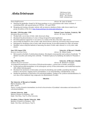 Aloka Srinivasan
3280 Kinross Circle
Herndon, VA 20171
Phone: 703-736-0555
Email: srinin@aol.com
Page 4 of 8
SeniorStaff Scientist Advisor: Dr. Larry K. Keefer
 Studying the metabolites formed by NO donor prodrugs in vitro on incubation with various isoforms of
cytochrome P450, with special interest in CYP3A4, 1A1 and CYP2E1
 Designing and creating a dynamic website, with an extensive database ofnitric oxide donors made by our
group, the address of the site is http://home.ncifcrf.gov/lcc/nitricoxide/default.asp
December 1994-December 1998 National Cancer Institute, Frederick, MD
Intramural Research Fellow Advisor: Dr. Larry K. Keefer
 Worked with a novel class of nitric oxide donors pro-drugs
 Elucidated the photochemistry of a class of drugs designed for topical application
 Provided analytical support for in vitro and in vivo studies of the fate of the nitric oxide donors
 Successfully developed of a class of nitric oxide donors that are selectively activated in drug resistant tumors
 Participated in designing a class of nitric oxide donors that may be possible treatment for sickle cell anemia
 Modified various analytical methods of measuring the extent of nitric oxide released in vivo by nitric oxide
donors
June 1993-August 1994 University of Missouri, Columbia
Research Associate Fellow Advisor: Dr. Milton Feather
 Did research in the field of carbohydrate chemistry. Developed a stereospecific total synthesis ofuniformly 14C
labeled l-ascorbic acid starting from uniformly 14C labeled d-glucose by modifying the method of Theander et
al.
May 1988-June 1993 University of Missouri, Columbia
Graduate Research Assistant Advisor: Dr. Richard N. Loeppky
Investigated the mechanism of activation of -hydroxynitrosamines, a potent class of animal carcinogens
 Synthesized possible intermediates in the carcinogenic activity of these nitrosamines, and studied their reaction
with cellular reducing agents
 Elucidated the mechanism of nitrosamine activation by identifying and carefully quantifying the products
formed in the reaction, trapping reactive intermediates in situ and performing a detailed kinetic study
 Studied the mechanism of nitrosation of N-substituted aziridines, leading to the synthesis and identification of a
new class of four membered ring compounds,the dihydrodiazete-N-oxides
Education
The University of Missouri at Columbia
PhD in Chemistry, 1993
GPA: 4.0/4.0
Thesis: A study of putative intermediates involved in the activation of -oxidized nitrosamines and nitrosation of N-
substituted aziridines
Calcutta University, India
Masterof Science in Chemistry, 1987
Grade: First Class, Top 1% of the University
Presidency College, Calcutta University, India
Bachelor of Science in Chemistry, 1985
Grade: First Class with Honors, Top 1%
 