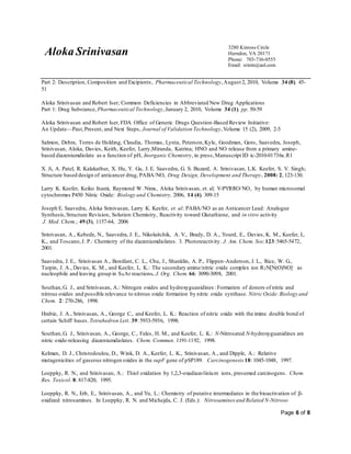 Aloka Srinivasan
3280 Kinross Circle
Herndon, VA 20171
Phone: 703-736-0555
Email: srinin@aol.com
Page 6 of 8
Part 2: Description, Composition and Excipients, Pharmaceutical Technology,August 2, 2010, Volume 34 (8), 45-
51
Aloka Srinivasan and Robert Iser; Common Deficiencies in Abbreviated New Drug Applications
Part 1: Drug Substance, Pharmaceutical Technology,January 2, 2010, Volume 34 (1), pp. 50-59
Aloka Srinivasan and Robert Iser, FDA Office of Generic Drugs Question-Based Review Initiative:
An Update—Past,Present, and Next Steps, Journal of Validation Technology,Volume 15 (2), 2009, 2-5
Salmon, Debra, Torres de Holding, Claudia, Thomas, Lynta, Peterson,Kyle, Goodman, Gens, Saavedra, Joseph,
Srinivasan, Aloka, Davies, Keith, Keefer, Larry,Miranda, Katrina; HNO and NO release from a primary amine-
based diazeniumdiolate as a function of pH, Inorganic Chemistry, in press,Manuscript ID ic-2010-01736e.R1
X. Ji, A. Patel, R. Kalakathur, X. Hu, Y. Gu, J. E. Saavedra, G. S. Buzard, A. Srinivasan, L.K. Keefer, S. V. Singh;
Structure based design of anticancer drug, PABA/NO, Drug Design, Development and Therapy, 2008: 2, 123-130.
Larry K. Keefer, Keiko Inami, Raymond W. Nims, Aloka Srinivasan, et. al; V-PYRRO/NO, by human microsomal
cytochromes P450 Nitric Oxide: Biology and Chemistry, 2006, 14 (4), 309-15
Joseph E. Saavedra, Aloka Srinivasan, Larry K. Keefer, et. al: PABA/NO as an Anticancer Lead: Analogue
Synthesis,Structure Revision, Solution Chemistry, Reactivity toward Glutathione, and in vitro activity
J. Med. Chem.; 49 (3), 1157-64, 2006
Srinivasan, A., Kebede, N., Saavedra, J. E., Nikolaitchik, A. V., Brady, D. A., Yourd, E., Davies, K. M., Keefer, L.
K., and Toscano,J. P.: Chemistry of the diazeniumdiolates. 3. Photoreactivity. J. Am. Chem. Soc.123:5465-5472,
2001.
Saavedra, J. E., Srinivasan A., Bonifant, C. L., Chu, J., Shanklin, A. P., Flippen-Anderson, J. L., Rice, W. G.,
Turpin, J. A., Davies, K. M., and Keefer, L. K.: The secondary amine/nitric oxide complex ion R2N[N(O)NO]- as
nucleophile and leaving group in SNAr reactions. J. Org. Chem. 66: 3090-3098, 2001.
Southan,G. J., and Srinivasan, A.: Nitrogen oxides and hydroxyguanidines : Formation of donors of nitric and
nitrous oxides and possible relevance to nitrous oxide formation by nitric oxide synthase. Nitric Oxide:Biology and
Chem. 2: 270-286, 1998.
Hrabie, J. A., Srinivasan, A., George C., and Keefer, L. K.: Reaction of nitric oxide with the imine double bond of
certain Schiff bases. Tetrahedron Lett. 39: 5933-5936, 1998.
Southan,G. J., Srinivasan, A., George, C., Fales, H. M., and Keefer, L. K.: N-Nitrosated N-hydroxyguanidines are
nitric oxide-releasing diazeniumdiolates. Chem. Commun. 1191-1192, 1998.
Kelman, D. J., Christodoulou, D., Wink, D. A., Keefer, L. K., Srinivasan, A., and Dipple, A.: Relative
mutagenicities of gaseous nitrogen oxides in the supF gene of pSP189. Carcinogenesis 18: 1045-1048, 1997.
Loeppky, R. N., and Srinivasan, A.: Thiol oxidation by 1,2,3-oxadiazolinium ions, presumed carcinogens. Chem.
Res. Toxicol. 8: 817-820, 1995.
Loeppky, R. N., Erb, E., Srinivasan, A., and Yu, L.: Chemistry of putative intermediates in the bioactivation of -
oxidized nitrosamines. In Loeppky, R. N. and Michejda, C. J. (Eds.): Nitrosamines and Related N-Nitroso
 
