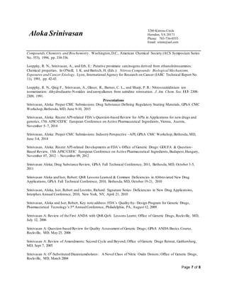 Aloka Srinivasan
3280 Kinross Circle
Herndon, VA 20171
Phone: 703-736-0555
Email: srinin@aol.com
Page 7 of 8
Compounds,Chemistry and Biochemistry. Washington,D.C., American Chemical Society (ACS Symposium Series
No. 553), 1994, pp. 334-336.
Loeppky, R. N., Srinivasan, A., and Erb, E.: Putative proximate carcinogens derived from ethanolnitrosamines:
Chemical properties. In O'Neill, I. K. and Bartsch, H. (Eds.): Nitroso Compounds: Biological Mechanisms,
Exposures and Cancer Etiology. Lyon, International Agency for Research on Cancer (IARC Technical Report No.
11), 1991, pp. 42-43.
Loeppky, R. N., Qing F., Srinivasan, A., Glaser, R., Barnes, C. L., and Sharp, P. R.: Nitrosoaziridinium ion
isomerization: dihydrodiazete-N-oxides and azoxyalkenes from aziridine nitrosation. J. Am. Chem. Soc. 113: 2308-
2309, 1991.
Presentations
Srinivasan, Aloka: Proper CMC Submissions: Drug Substance:Defining Regulatory Starting Materials, GPhA CMC
Workshop,Bethesda, MD, June 9-10, 2015
Srinivasan, Aloka: Recent API-related FDA’s Question-based Review for APIs in Applications for new drugs and
generics, 17th APIC/CEFIC European Conference on Active Pharmaceutical Ingredients, Vienna, Austria,
November 5–7, 2014
Srinivasan, Aloka: Proper CMC Submissions: Industry Perspective –API, GPhA CMC Workshop,Bethesda, MD,
June 3-4, 2014
Srinivasan, Aloka: Recent API-related Developments at FDA’s Office of Generic Drugs: GDUFA & Question-
Based Review, 15th APIC/CEFIC European Conference on Active Pharmaceutical Ingredients, Budapest,Hungary,
November 07, 2012 – November 09, 2012
Srinivasan Aloka; Drug Substance Review, GPhA Fall Technical Conference, 2011, Bethesda, MD, October 3-5,
2011
Srinivasan Aloka and Iser, Robert: QbR Lessons Learned & Common Deficiencies in Abbreviated New Drug
Applications, GPhA Fall Technical Conference, 2010, Bethesda, MD, October 19-21, 2010
Srinivasan, Aloka, Iser, Robert and Lostrito, Richard: Signature Series: Deficiencies in New Drug Applicatoins,
Interphex Annual Conference, 2010, New York, NY, April 21, 2010
Srinivasan, Aloka and Iser, Robert, Key note address:FDA’s Quality-by- Design Program for Generic Drugs,
Pharmaceutical Tecnology’s 3rd AnnualConference, Philadelphia, PA, August 12, 2009
Srinivasan A: Review of the First ANDA with QbR-QoS: Lessons Learnt; Office of Generic Drugs, Rockville, MD,
July 12, 2006
Srinivasan A: Question-based Review for Quality Assessment of Generic Drugs; GPhA ANDA Basics Course,
Rockville, MD, May 25, 2006
Srinivasan A: Review of Amendments: Second Cycle and Beyond; Office of Generic Drugs Retreat, Gaithersberg,
MD, Sept 7, 2005
Srinivasan A: O2
-Substituted Diazeniumdiolates: A Novel Class of Nitric Oxide Donors; Office of Generic Drugs,
Rockville, MD, March 2004
 