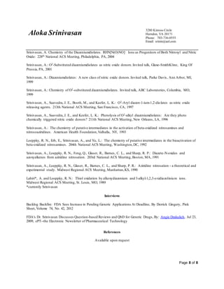 Aloka Srinivasan
3280 Kinross Circle
Herndon, VA 20171
Phone: 703-736-0555
Email: srinin@aol.com
Page 8 of 8
Srinivasan, A: Chemistry of the Diazeniumdiolates. RHN[N(O)NO]- Ions as Progenitors of Both Nitroxyl and Nitric
Oxide: 228th National ACS Meeting, Philadelphia, PA, 2004
Srinivasan, A.: O2-Substituted diazeniumdiolates as nitric oxide donors.Invited talk, Glaxo-SmithKline, King Of
Prussia, PA, 2001
Srinivasan, A.: Diazeniumdiolates: A new class of nitric oxide donors.Invited talk, Parke Davis, Ann Arbor, MI,
1999
Srinivasan, A.: Chemistry of O2-substituted diazeniumdiolates. Invited talk, ABC Laboratories, Columbia, MO,
1999
Srinivasan, A., Saavedra, J. E., Booth, M., and Keefer, L. K.: O2-Aryl diazen-1-ium-1,2-diolates as nitric oxide
releasing agents. 213th National ACS Meeting, San Francisco, CA, 1997
Srinivasan, A., Saavedra, J. E., and Keefer, L. K.: Photolysis of O2-alkyl diazeniumdiolates: Are they photo
chemically triggered nitric oxide donors? 211th National ACS Meeting, New Orleans, LA, 1996
Srinivasan, A.: The chemistry of putative intermediates in the activation of beta-oxidized nitrosamines and
nitrosoaziridines. American Health Foundation,Valhalla, NY, 1993
Loeppky, R. N., Erb, E., Srinivasan, A., and Yu, L.: The chemistry of putative intermediates in the bioactivation of
beta-oxidized nitrosamines. 204th National ACS Meeting, Washington,DC, 1992
Srinivasan, A., Loeppky, R. N., Feng, Q., Glaser, R., Barnes, C. L., and Sharp, R. P.: Diazete-N-oxides and
azoxyalkenes from aziridine nitrosation. 203rd National ACS Meeting, Boston, MA, 1991
Srinivasan, A., Loeppky, R. N., Glaser, R., Barnes, C. L., and Sharp, P. R.: Aziridine nitrosation - a theoretical and
experimental study. Midwest Regional ACS Meeting, Manhattan,KS, 1990
Lahiri*, A. and Loeppky, R. N.: Thiol oxidation by alkoxydiazenium and 3-alkyl-1,2,3-oxidiazolinium ions.
Midwest Regional ACS Meeting, St. Louis, MO, 1989
*currently Srinivasan
Interviews
Backlog Backfire: FDA Sees Increase in Pending Generic Applications At Deadline, By Derrick Gingery, Pink
Sheet, Volume 74, No. 42, 2012
FDA's Dr. Srinivasan Discusses Question-based Reviews and QbD for Generic Drugs, By: Angie Drakulich, Jul 23,
2009, ePT--the Electronic Newsletter of Pharmaceutical Technology
References
Available upon request
 