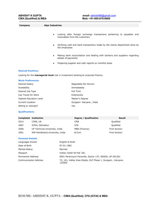 ABHISHT K GUPTA email- abhisht88@gmail.com
CMA (Qualified) & MBA Mob- +91-995-876-8689
Company Alps Industries
♦ Looking after foreign exchange transactions pertaining to payables and
receivables from the customers
♦ Verifying cash and bank transactions made by the clients department done by
the employees
♦ Making bank reconciliation and dealing with bankers and suppliers regarding
details of payments
♦ Preparing supplier and cash reports on monthly basis
Desired Positions
Looking for the managerial level role in investment banking & corporate finance
Work Preferences
Desired Salary Negotiable Per Annum
Availability Immediately
Desired Job Type Full Time
Can Travel for Work Extensively
Highest Education Level Master’s Degree
Current Location Gurgaon- Haryana , India
Willing to relocate? Yes
Qualifications
Completed Institution Degree / Qualification Result
2014 CIMA, UK CMA Qualified
2007 ICFAI, Dehradun CFA Qualified
2006 UP Technical University, India MBA (Finance) First division
2001 MJP Rohilkhand University, India B.Com First division
Personal Details
Languages Known English & Hindi
Date of Birth 07-01-1981
Marital Status Married
Passport Indian (Valid till Feb ‘26)
Permanent Address E001 Paramount Floraville, Sector 137, NOIDA, UP-201301
Communication Address T2, 101, Valley View Estate, DLF Phase 1, Gurgaon , Haryana-
122002
RESUME- ABHISHT K. GUPTA – CIMA (Qualified), CFA (ICFAI) & MBA
 