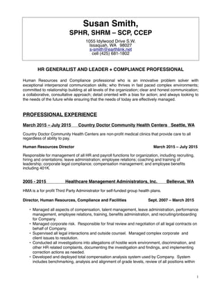 Susan Smith,
SPHR, SHRM – SCP, CCEP
1055 Idylwood Drive S.W.
Issaquah, WA 98027
s-smith@earthlink.net
cell (425) 681-1802
HR GENERALIST AND LEADER + COMPLIANCE PROFESSIONAL
Human Resources and Compliance professional who is an innovative problem solver with
exceptional interpersonal communication skills; who thrives in fast paced complex environments;
committed to relationship building at all levels of the organization; clear and honest communication;
a collaborative, consultative approach; detail oriented with a bias for action; and always looking to
the needs of the future while ensuring that the needs of today are effectively managed.
PROFESSIONAL EXPERIENCE
March 2015 – July 2015 Country Doctor Community Health Centers Seattle, WA
Country Doctor Community Health Centers are non-proﬁt medical clinics that provide care to all
regardless of ability to pay.
Human Resources Director March 2015 – July 2015
Responsible for management of all HR and payroll functions for organization, including recruiting,
hiring and orientations; leave administration; employee relations; coaching and training of
leadership; corporate legal compliance; compensation management; and employee beneﬁts
including 401K.
2005 - 2015 Healthcare Management Administrators, Inc. Bellevue, WA
HMA is a for proﬁt Third Party Administrator for self-funded group health plans.
Director, Human Resources, Compliance and Facilities Sept. 2007 – March 2015
• Managed all aspects of compensation, talent management, leave administration, performance
management, employee relations, training, beneﬁts administration, and recruiting/onboarding
for Company.
• Managed corporate risk. Responsible for ﬁnal review and negotiation of all legal contracts on
behalf of Company.
• Supervised all legal interactions and outside counsel. Managed complex corporate and
client issues to resolution.
• Conducted all investigations into allegations of hostile work environment, discrimination, and
other HR related complaints, documenting the investigation and ﬁndings, and implementing
correction actions as needed.
• Developed and deployed total compensation analysis system used by Company. System
includes benchmarking, analysis and alignment of grade levels, review of all positions within
!1
 