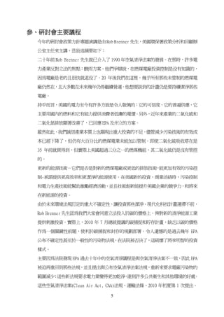 參、研討會主要議程
 今年的研討會政策方針專題演講是由 Rob Brenner 先生，美國環保署政策分析和回顧辦

 公室主任來主講，茲敍述摘要如下：

 二十年前 Rob Brenner 先生就已介入了 1990 年空氣清淨法案的發展。在那時，許多電

 力產業反對立法的焦點：酸雨方案。他們爭辯說，在燃煤電廠投資控制是没有知識的，

 因為電廠是老的且很快就退役了。20 年後我們在這裡，幾乎所有那些未管制的燃煤電

 廠仍然在，且大多數在未來幾年仍得繼續營運。他想要談到的計畫仍是要持續潔淨那些

 電廠。

 持平而言，美國的電力至今有許多方面是令人敬佩的：它的可信度、它的普遍供應，它

 主要用國內的燃料和它有能力提供消費者低廉的電價。另外，近年來產業的二氧化硫和

 二氧化氮排放顯著改善了，已回應 EPA 及州立的方案。

 縱然如此，我們誠信產業本質上也顯現出重大投資的不足，儘管減少污染技術的有效成

 本已經下降了，但仍有大百分比的燃煤電業未能加以管制。即使二氧化硫吸收塔在是

 35 年前就買得到，但實際上美國超過三分之一的燃煤機組，其二氧化硫仍是沒有管控

 的。

 更新的能源技術－它們是否是對新的燃煤電廠或更低的排放技術 能更加有效的污染控
                             ，

 制-承諾提供更高效率和更潔淨的能源使用。在美國新的投資、商業活絡時，污染控制

 和電力生產技術能幫助激勵經濟活動，並且技術創新能提升美國企業的競爭力，和將來

 在新能源的投資。

 由於未來環境法規訂定的重大不確定性，讓投資那些潔淨、現代化科技計畫遲滯不前，

 Rob Brenner 先生認為我們大家會同意立法投入於碳的價格上，俾對新的清淨能源工業

 提供刺激投資。實際上，2010 年 7 月總統提議的碳捕捉和貯存計畫，缺乏以碳的價格

 作為一個關鍵性前題，使利於碳捕捉和封存的規劃部署。令人遺憾的是過去幾年 EPA

 公布不確定性甚至於一般性的污染物法規，在法院被否決了，這破壞了將來明智的投資

 樣式。

 主要因為法院發現 EPA 過去十年中的空氣清淨議程是與空氣清淨法案不一致，因此 EPA

 被迫再重回到那些法規，並且提出與公布空氣清淨法案法規，重新來要求電廠污染物的

 範圍減少 這些新法規要求電力業變得更加乾淨 達到許多公共衛生和其他環境的好處
     ；                ，                。

 這些空氣清淨法案(Clean Air Act, CAA)法規、運輸法條，2010 年初夏第 1 次提出。

                        5
 
