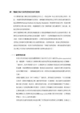 肆、電廠空氣污染物控制技術的發展

  今天環境的重大變化現況是歷經近四分之一世紀(250 年)以來所呈現出來的。為

  此，美國將管制燃煤電廠的汞排放；發電廠的煙氣排放必須符合修改過的國家空

  氣品質標準(National Ambient Air Quality Standards)，對重要的氮氧化物、臭氧和微

  粒物質等亦要求減少排放；美國總統的 CSI 行動將建立更加嚴密的二氧化硫、氮

  氧化物和汞的排放限制。

  IEP 計畫策略目標主要是使美國超過 3.2 億瓩發電廠有效地符合這些新的要求。脫

  穎而出的創新技術也將強化技術基礎，使得下一代燃煤電廠有更好的污染物控制

  系統，和產生的數據能提供重要的、合理的訊息給管理和政策決策者。

  茲將此次與會的見聞有關分別以碳管理技術、汞控制技術、氮氧化物控制技術、

  硫氧化物控制技術、粒狀污染物控制技術、多種污染物控制、煤炭副產物的運用

  及台電公司空氣污染物控制技術研發方面稍加敘述於后：



 一、 碳管理技術
    所有可利用來減少溫室氣體累積在大氣中的方式中 碳封存(carbon sequestration)
                          ，

    是一種選擇，不會要求大規模和潛在地對我們的能源基礎設施有重大的變動。

    「碳封存」在許多除碳方法中，以捕捉和永久地隔絕可能造成全球性氣候變遷

    的氣體。為經濟繁榮而依賴複雜、緊密結合能源系統、具碳封存潛力來提供低
    成本的轉折時候，一個無碳能源的未來，即將成為美國能源部最高優先研究的

    方案。

    淨煤計畫辦公室在 1997 年增加了「碳封存」研究細目及時程表。今日因為整

    合政府、產業在電廠或企業工廠的研究投資，引進捕捉二氧化碳的先進設備來

    顯示重大的承諾、低成本、還有更高的功能。首先使用儀器設備在戶外測試二

    氧化碳注入到地質結構中的情況，且相同工作陸續在全球各地推展。新技術正

    已發展追蹤 CO2 貯存的命運及提高自然碳接收過程的效率。新穎的化學和生物

    概念轉換 CO2 到燃料或良性固體(benign solids)來顯示對未來的突破，正帶領我

    們進入一扣人心弦的新道路。

    同時這些先進的技術根本地是改變了世界能源未來燃煤方式的觀點。在最近三


                             8
 