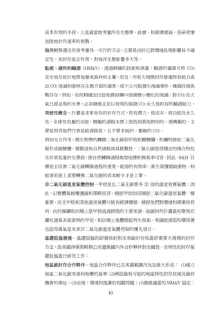 成本有效的手段。上述適當地考量所有生態學、社會、和經濟意涵，是研究增

加陸地封存速率的挑戰。

海洋封存還沒有被考慮為一可行的方法，主要是由於它對環境長期影響具不確

定性，如封存是否有效，對海洋生態影響多大等。

監視、緩和和驗證 (MM&V)–透過精確的技術和測量、驗證的儀器可將 CO2

安全地存放於地質地層或森林和土壤。而且，所有大規模封存營運將有能力查

出 CO2 洩漏和游移在生態方面的損害，或不太可能發生洩漏事件。幾個技術挑

戰存在，例如，如何精確定位從地質結構中偵測微小變化的洩漏；對 CO2 在大

氣已經呈現的水準，必須發展且足以有效的保證 CO2 永久性貯存的驗證能力。

突破性概念－計畫追求革命性的封存方式，即有潛力、低成本、高功能及永久

性、全球性容量的功能。模擬的過程本質上是找到那些特別的、感興趣的，主

要是因為他們代表低能源路徑，且不要求純的、壓縮的 CO2。

例如光合作用、微生物學的轉換二氧化碳到甲烷和醋酸鹽、和礦物接收二氧化

碳形成碳酸鹽。複製這些自然過程深具挑戰性。二氧化碳是很穩定的複合物包

含非常低量的化學能，使自然轉換過程典型地慢和無效率可言。因此，R&D 目

標是去改善二氧化碳轉換過程的速度、能源的有效率、產生高價值副產物、和

能源系統上須要轉換二氧化碳的成本較少才是上策。

非二氧化碳溫室氣體控制－甲烷是比二氧化碳要多 20 倍的溫室效應氣體；因
此，以整體氣候變遷緩和策略而言，捕捉甲烷如同捕捉二氧化碳溫室氣體一樣

重要。而且甲烷和其他溫室氣體可能有經濟價值，捕捉他們對環境和商業皆有

利。由於煤礦和回填土是甲烷逃逸排放的主要來源，故碳封存計畫最初聚焦在

礦坑通風系統游移的甲烷，和回填土氣體捕捉再生技術。美國能源部和環保署

也認為煤氣是未來非二氧化碳溫室氣體控制的優先項目。

基礎設施發展－基礎設施的研發係針對未來碳封存和最終需要大規模的封存

方法，故美國淨煤策略辦公室邀集國內外合作夥伴對全國性、全球性的封存基

礎設施進行研究工作：

地區碳封存合作夥伴－地區合作夥伴已在美國範圍內及加拿大形成： (1)建立

地區二氧化碳來源和地槽的基準 (2)辨認最有可能的地區特性封存技術及最有
              ；

機會的場址；(3)法規、環境和推廣的相關問題；(4)發展適當的 MM&V 協定；

                10
 