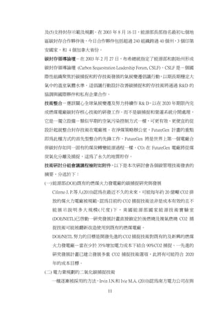 及(5)支持封存示範及規劃。在 2003 年 8 月 16 日，能源部長部指名最初七個地

區碳封存合作夥伴後，今日合作夥伴包括超過 240 組織跨過 40 個州，3 個印第

安國家，和 4 個加拿大省份。

碳封存領導論壇－在 2003 年 2 月 27 日，布希總統指定了能源部和創始州形成

碳封存領導論壇 (Carbon Sequestration Leadership Forum, CSLF)。CSLF 是－個國

際性組織聚焦於碳捕捉和貯存技術發展的氣候變遷倡議行動，以期長期穩定大

氣中的溫室氣體水準。這倡議行動設計改善碳捕捉和貯存技術將通過 R&D 的

協調與國際夥伴和私有企業合作。

技術整合－應該關心全球氣候變遷及努力持續作 R& D，以在 2020 年期限內完

成燃煤電廠碳封存核心技術的研發工作。而不是碳捕捉和營運系統分開處理，
它是一獨立設備－類似早期的空氣污染控制方式一樣，可更有效、更便宜的從

設計起就整合封存技術在電廠裡。在淨煤策略辦公室，FutureGen 計畫的重點

即為此種方式的首先型整合的先鋒工作。FutureGen 將是世界上第一個電廠合

併碳封存如同一固有的煤炭轉變能源過程一樣。CO2 在 FutureGen 電廠將從煤

炭氣化分離及捕捉，這為了永久的地質貯存。

技術研討分組會議議程檢附如附件，以下是本次研討會各個碳管理技術發表的

摘要，分述於下：

(一) 能源部(DOE)既有的燃煤火力發電廠的碳捕捉研究與發展
   Ciferno J. P.等人(2010)認為在最近不久的未來，可能每年約 20 億噸 CO2 排

   放的煤火力電廠被規範。認為目前的 CO2 捕捉技術並非是成本有效的且不

   能展示說明多大規模(尺度)下，美國能源部國家能源技術實驗室

   (DOE/NETL)已啟動一研究發展計畫直接鎖定於後燃燒及複氧燃燒 CO2 捕

   捉技術可能被翻新改造使用到既有的燃煤電廠。

   DOE/NETL 努力的目標是開發先進的 CO2 捕捉技術對既有的及新興的燃煤

   火力發電廠—當在少於 35%增加電力成本下結合 90%CO2 捕捉。一先進的

   研究發展計畫已建立發展多重 CO2 捕捉技術選項，此將有可能符合 2020

   年的成本目標。

(二) 電力業規劃的二氧化碳捕捉技術

   一種逐漸被採用的方法，Irvin J.N.和 Ivie M.A. (2010)認為南方電力公司在與

                          11
 