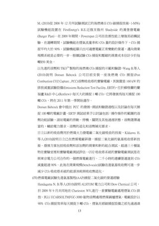 M. (2010)從 2008 年 12 月所試驗測試它的後燃燒 E CO2 碳捕捉技術 1-MWe
                                             。

 試驗機組設置在 FirstEnergy's R.E.近俄亥俄州 Shadyside 的漢堡發電廠

 (Burger Plan)。在 2009 年期間，Powerspan 公司在改善性能上增強其結構試

 驗。在運轉期間，試驗機組在煙氣流量率和 CO2 量的設計條件下，CO2 捕

 捉平均大於 90%。試驗機組顯示出可適應電廠正常變動的營運，邁向商業

 規模系統是必要的一步。根據試驗 CO2 捕捉和壓縮的商業成本估計少於每

 噸$50 美金。

 以先進的溶劑和 TKOTM 製程的後燃燒 CO2 捕捉的示範和驗證 Wang B.等人
                                  ，

 (2010) 說 明 Doosan Babcock 公 司 目 前 安 裝 一 座 後 燃 燒 CO2 捕 捉 (Post

 Combustion CO2 Capture , PCC)溶劑吸收塔的實驗電廠，其裝置是 160 kW 的

 排放減量試驗設備(Emissions Reduction Test Facility, ERTF)，位於蘇格蘭的蘭

 福廬 R&D 中心(Renfrew) 每天大約捕捉 1 噸 CO2 它將發展為每天捕捉 100
                  ，              。

 噸 CO2，將在 2011 年第一季開始運作。

 Doosan Babcock 會中提出 PCC 的發展 測試和驗證過程以及討論在每天捕
                            、

 捉 100 噸的電廠計畫。ERTF 測試結果予以討論包括：操作條件的範圍的溶

 劑功能試驗，諸如電廠的啟動、停機、關閉及其他過渡狀態，溶劑選擇適

 當的、輔助電力需求、溶劑的退化和溶劑補充需求。

 日立以新的吸收劑用於燃煤火力發電廠二氧化碳吸收的技術，Kikkawa H.
 等人(2010)說明日立已在燃煤電廠研發一捕捉二氧化碳的氨基吸收塔新技

 術。發展方案包括吸收劑和添加劑的商業和新的組合測試。超過三十種氨

 物在實驗室裡和實驗電廠測試評估。CO2 吸收塔系統的實驗電廠測試是在

 與東京電力公司合作的一個燃煤電廠進行。二千小時的連續營運達到 CO2

 減量超過 90%。此後在商業規模(bench-scale)試驗改進氨基吸收劑可進一步

 減少 CO2 吸收塔系統的能源消耗與吸收劑退化。

(四) 燃煤電廠試驗先進氨基製程(AAP)捕捉二氧化碳的營運經驗

  Handagama N. B.等人(2010)說明 ALSTOM 電力公司和 Dow Chemical 公司，

  於 2009 年 9 月共同地在 Charieston WV,進行一套實驗電廠處理煙氣 CO2 排

  放。其以 UCARSOLTMFGC-3000 氨物溶劑處理燃煤鍋爐煙氣。電廠設計以

  90% CO2 捕捉效率每天捕捉 5 噸 CO2。煙氣在經碳捕捉設備之前先通過濕

                         13
 