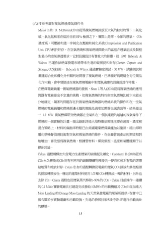 (六) 技術考量對複氧燃燒煙氣條件性

 Musio B.和 D. McDonald(2010)認為複氧燃燒排放至大氣的粒狀物質、二氧化

 硫、氧化氮和汞在低於目前 EPA 檢測之下，實際上是零。冷卻的煙氣， CO2

 濃度高，可壓縮和進一步純化在壓縮和純化系統(Compression and Purification

 Unit, CPU)利於貯存。在空氣燃燒和複氧燃燒間最大的區別在煙氣組成及製程

 對最小的空氣滲透要求；它對設備設計有著重大的影響。從 1997 Babcock &

 Wilcox 已運作給燃煤發電市場帶來先進的碳捕捉和封存(Carbon Capture and

 Storage, CCS)技術。 Babcock & Wilcox 通過實驗室測試，30 MW，試驗測試和

 嚴謹綜合化和優化分析順利地開發了複氧燃燒。已準備好為現稱全方位商品

 化作示範。會中曾描述在複氧燃燒電廠中對煙氣適應的設備設計作考量。

 在燃煤電廠鍋爐一複氧燃燒器的發展，Shan J.等人(2010)認為複氧橪燒的應用

 對既有電廠提出不定量的挑戰，如複氧橪燒的特性與空氣燃燒比較下未能充

 分地確定。顯著的問題存在於複氧橪煤燃燒器的燃燒系統的操作和在一空氣

 燃燒的電廠鍋爐和燃燒那邊水牆的腐蝕及過度加熱管金属表面等。結果提出

 一 1.2 MW 複氧橪煤研究燃燒器在空氣和在一個試產級的熔爐的複氧條件下

 燃燒的一個實驗性計畫。提出錄影詳述火焰特徵依賴性主要在速度、濃度和

 混合策略上。材料的腐蝕率特點已由美國電業燃煤鍋爐加以量測，經由即時

 電化學噪聲偵測技術對空氣和複氧燃燒的條件。在金屬管副產品的期望相對

 地增加，當改型為複氧燃燒，根據管材料、煤炭類型、溫度和氣體種類予以

 提出討論。

 Calera 過程規模加大從電力生產煙氣的碳捕捉及礦化，Constantz B.(2010)認為

 CO2 永久轉換成C03 到有利再用的碳酸鹽礦物裡提供一聲音和成本有效的選擇

 給地質和地表封存。Calera 私有的過程轉換從電廠的煙氣 CO2 排放和其他點源

 的排放轉換安全，穩定的建築材料使用 1/2 噸 CO2 轉換成一噸的材料。另外也

 去除 C02，Calera 過程也從煙氣蒸汽移除> 90%的 CO2。Calera 目前操作一連續

 的 0.1 MWe 實驗電廠且已建造完成發給 10MWe 的示範機組其 CO2 由從加拿大

 Moss Landing 的 Dynegy Moss Landing 的天然氣發電廠的尾氣所提供 在會中已
                                                 。

 報告關於在實驗電廠和示範設施，先進的發展技術和對另外正進行示範場址

 的擴展。

                     15
 