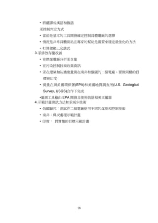 • 將翻譯成漢語和俄語
 汞控制判定方式
 • 當前是基本的工具開發確定控制具體電廠的選擇
 • 情況是非常具體測站且專家的幫助是需要來確定最佳化的方法
   • 打算做網上交談式
3. 汞排放存量改善
 • 在燃煤電廠分析汞含量
 • 在污染控制技術收集資訊
 • 汞在煙氣和灰濃度量測在南非和俄國的二個電廠；要做同樣的目
   標在印度
 • 測量在與美國環保署(EPA)和美國地質調查所(U.S. Geological
   Survey, USGS)合作下完成
   •量測工具箱由 EPA 開發且使用俄語和美文儀器
4. 示範計畫測試方法和汞減少技術
 • 俄國聯邦：測試在二個電廠使用不同的煤炭和控制技術
 • 南非：煤炭處理示範計畫
 • 印度： 對貫徹的目標示範計畫




                  18
 